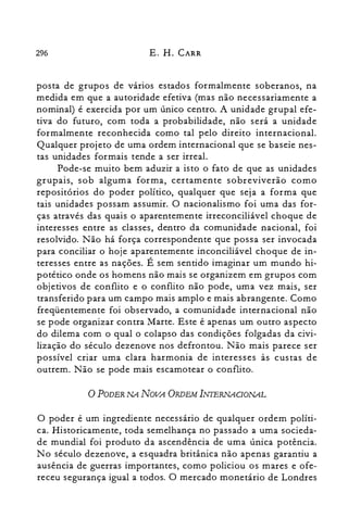 296 E. H. CARR
posta de grupos de varios estados formalmente soberanos, na
medida em que a autoridade efetiva (mas não necessariamente a
nominal) é exercida por um único centro. A unidade grupal efe­
tiva do futuro, com toda a probabilidade, não será a unidade
formalmente reconhecida como tal pelo direito internacional.
Qualquer projeto de uma ordem internacional que se baseie nes­
tas unidades formais tende a ser irreal.
Pode-se muito bem aduzir a isto o fato de que as unidades
grupais, sob alguma forma, certamente sobreviverão como
repositórios do poder político, qualquer que seja a forma que
tais unidades possam assumir. O nacionalismo foi uma das for­
ças através das quais o aparentemente irreconciliável choque de
interesses entre as classes, dentro da comunidade nacional, foi
resolvido. Não há força correspondente que possa ser invocada
para conciliar o hoje aparentemente inconciliável choque de in­
teresses entre as nações. É sem sentido imaginar um mundo hi­
potético onde os homens não mais se organizem em grupos com
objetivos de conflito e o conflito não pode, uma vez mais, ser
transferido para um campo mais amplo e mais abrangente. Como
freqüentemente foi observado, a comunidade internacional não
se pode organizar contra Marte. Este é apenas um outro aspecto
do dilema com o qual o colapso das condições folgadas da civi­
lização do século dezenove nos defrontou. Não mais parece ser
possível criar uma clara harmonia de interesses às custas de
outrem. Não se pode mais escamotear o conflito.
oPODER NA NOVA ORDEM INIERNACIONAL
O poder é um ingrediente necessário de qualquer ordem políti­
ca. Historicamente, toda semelhança no passado a uma socieda­
de mundial foi produto da ascendência de uma única potência.
No século dezenove, a esquadra britânica não apenas garantiu a
ausência de guerras importantes, como policiou os mares e ofe­
receu segurança igual a todos. O mercado monetário de Londres
 