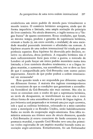 As perspectivas de uma nova ordem internacional 297
estabeleceu um único padrão de moeda para virtualmente o
mundo inteiro. O comércio britânico assegurou, ainda que de
forma imperfeita e limitada, uma ampla aceitação do principio
do livre comércio. No século dezenove, o inglês tornou-se a "lín­
gua franca" de quatro continentes. Essas condições, que foram,
ao mesmo tempo, produto e garantia da supremacia britânica,
criaram a ilusão (e, em certo sentido, a realidade) de uma socie­
dade mundial possuindo interesses e afinidades em comum. A
hipótese atuante de uma ordem internacional foi criada por uma
potência superior. Esta hipótese foi destruída pelo declínio, re­
lativo ou absoluto, dessa potência. A esquadra britânica não é
mais suficientemente forte para evitar a guerra; o mercado de
Londres só pode forçar um único padrão monetário numa área
limitada; o livre comércio desabou totalmente; e se a língua in­
glesa mantém, e aumentou, sua ascendência, isto se deve ao fato
de que é compartilhada pela Grã-Bretanha com outros países
importantes. Através de que poder poderá a ordem internacio­
nal ser restaurada?
Esta questão tende a ser respondida por diferentes nações
em diferentes formas. A maioria dos ingleses contemporâneos
está consciente de que as condições que garantiram a ascendên­
cia formidável da Grã-Bretanha não mais existem. Mas eles às
vezes se consolam com o sonho de que a supremacia britânica,
ao invés de desaparecer, se transformará na mais alta e mais
eficaz forma de uma ascendência dos povos de língua inglesa. A
pax britannica será perpetuada e se tornará uma pax angio-saxonnica,
sob a qual as colônias britânicas, colocando-se a meio caminho
entre a metrópole e os Estados Unidos, serão habilidosamente
fiadas no tecido da cooperação anglo-americana. Esta idéia ro­
mântica remonta aos últimos anos do século dezenove, quando
a Grã-Bretanha já estava consciente do fardo crescente da su­
premacia mundial, e quando Cecil Rhodes teve uma das primei­
ras visões registradas de um império mundial baseado numa as­
sociação anglo-americana. Estranhamente, foi um Embaixador
 