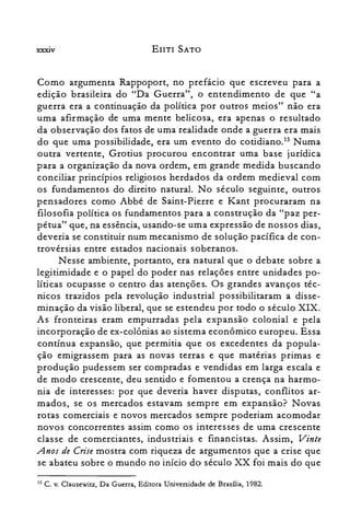 XXXIV EIITI SATO
Como argumenta Rappoport, no prefácio que escreveu para a
edição brasileira do "Da Guerra", o entendimento de que "a
guerra era a continuação da política por outros meios" não era
uma afirmação de uma mente belicosa, era apenas o resultado
da observação dos fatos de uma realidade onde a guerra era mais
do que uma possibilidade, era um evento do cotidiano.P Numa
outra vertente, Grotius procurou encontrar uma base jurídica
para a organização da nova ordem, em grande medida buscando
conciliar princípios religiosos herdados da ordem medieval com
os fundamentos do direito natural. No século seguinte, outros
pensadores como Abbé de Saint-Pierre e Kant procuraram na
filosofia política os fundamentos para a construção da "paz per­
pétua" que, na essência, usando-se uma expressão de nossos dias,
deveria se constituir num mecanismo de solução pacífica de con­
trovérsias entre estados nacionais soberanos.
Nesse ambiente, portanto, era natural que o debate sobre a
legitimidade e o papel do poder nas relações entre unidades po­
líticas ocupasse o centro das atenções. Os grandes avanços téc­
nicos trazidos pela revolução industrial possibilitaram a disse­
minação da visão liberal, que se estendeu por todo o século XIX.
As fronteiras eram empurradas pela expansão colonial e pela
incorporação de ex-colônias ao sistema econômico europeu. Essa
contínua expansão, que permitia que os excedentes da popula­
ção emigrassem para as novas terras e que matérias primas e
produção pudessem ser compradas e vendidas em larga escala e
de modo crescente, deu sentido e fomentou a crença na harmo­
nia de interesses: por que deveria haver disputas, conflitos ar­
mados, se os mercados estavam sempre em expansão? Novas
rotas comerciais e novos mercados sempre poderiam acomodar
novos concorrentes assim como os interesses de uma crescente
classe de comerciantes, industriais e financistas. Assim, Vinte
Anos de Crise mostra com riqueza de argumentos que a crise que
se abateu sobre o mundo no início do século XX foi mais do que
15 C. v. Clausewitz, Da Guerra, Editora Universidade de Brasília, 1982.
 