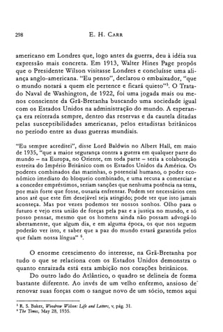 298 E. H. CARR
americano em Londres que, logo antes da guerra, deu à idéia sua
expressão mais concreta. Em 1913, Walter Hines Page propôs
que o Presidente Wilson visitasse Londres e concluísse uma ali­
ança anglo-americana. "Eu penso", declarou o embaixador, "que
o mundo notará a quem ele pertence e ficará quieto">. O Trata­
do Naval de Washington, de 1922, foi uma jogada mais ou me­
nos consciente da Grã-Bretanha buscando uma sociedade igual
com os Estados Unidos na administração do mundo. A esperan­
ça era reiterada sempre, dentro das reservas e da cautela ditadas
pelas susceptibilidades americanas, pelos estadistas britânicos
no período entre as duas guerras mundiais.
"Eu sempre acreditei", disse Lord Baldwin no Albert Hall, em maio
de 1935, "que a maior segurança contra a guerra em qualquer parte do
mundo - na Europa, no Oriente, em toda parte - seria a colaboração
estreita do Império Britânico com os Estados Unidos da América. Os
poderes combinados das marinhas, o potencial humano, o poder eco­
nômico imediato do bloqueio combinado, e uma recusa a comerciar e
a conceder empréstimos, seriam sanções que nenhuma potência na terra,
por mais forte que fosse, ousaria enfrentar. Podem ser necessários cem
anos até que este fim desejável seja atingido; pode ser que isto jamais
aconteça. Mas por vezes podemos ter nossos sonhos. Olho para o
futuro e vejo esta união de forças pela paz e a justiça no mundo, e só
posso pensar, mesmo que os homens ainda não possam advogá-lo
abertamente, que algum dia, e em alguma época, os que nos seguem
poderão ver isto, e saber que a paz do mundo estará garantida pelos
que falam nossa língua" 6.
O enorme crescimento do interesse, na Grã-Bretanha por
tudo o que se relaciona com os Estados Unidos demonstra o
quanto enraizada está esta ambição nos corações britânicos.
Do outro lado do Atlântico, o quadro se delineia de forma
bastante diferente. Ao invés de um velho enfermo, ansioso de
renovar suas forças com o sangue novo de um sócio, temos aqui
5 R. s. Baker, Woodrow Wilson: Life and Letters, v, pág. 31.

6 Tbe Times, May 28, 1935.

 