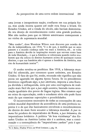 As perspectivas de uma nova ordem internacional 299
uma jovem e inexperiente nação, confiante em sua própria for­
ça, mas ainda incerta quanto até onde esta força a levará. Os
Estados Unidos, até a virada do século, não haviam demonstra­
do seu desejo de reconhecimento como uma grande potência.
Mas não tardou para que os líderes americanos começassem a
ter visões de supremacia mundial.
"Meu sonho", disse Woodrow Wilson num discurso por ocasiao do
dia da independência, em 1914, "é o de que, à medida que os anos
passem e o mundo conheça cada vez mais a América, ele... se volte
para a América devido às inspirações morais que servem como base
de toda liberdade,... e que a América se sobressaia quando todos sou­
berem que ela coloca os direitos humanos acima de quaisquer outros
direitos, e que sua bandeira não é apenas a bandeira da América, mas
sim da humanidade inteira?".
O sonho revelou-se profético. Em 1918, a liderança mun­
dial foi oferecida, por consenso quase unânime, aos Estados
Unidos. O fato de que foi, então, recusada não significa que não
possa ser agarrada em alguma época futura. Se os precedentes
históricos significam algo, a pax americana, imposta a uma Euro­
pa dividida e enfraquecida, seria por uma contingência de reali­
zação mais fácil do que a pax anglo-saxonica, baseada numa asso­
ciação igualitária dos povos de língua inglesa. Mas estamos aqui
no reino da especulação, onde o estudante sério não pode fazer
mais do que examinar suposições e possibilidades.
O inconveniente necessário de todas as concepções de uma
ordem mundial dependente da ascendência de uma potência su­
perior é o de que elas basicamente envolvem o reconhecimento
do direito do mais forte assumir a liderança mundial. A pax ro­
mana foi produto do imperialismo de Roma, a pax britannica, do
imperialismo britânico. A política "de boa vizinhança" dos Es­
tados Unidos na América Latina não é a antítese, mas a conti­
nuação e a conseqüência do "imperialismo yankee" pois é ape­
7 R. S. Baker, Woodrow Wilson and World 5ettlement, i, pág. 18.
 