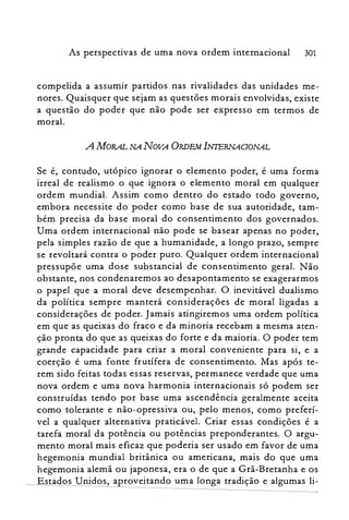 As perspectivas de uma nova ordem internacional 301
compelida a assumir partidos nas rivalidades das unidades me­
nores. Quaisquer que sejam as questões morais envolvidas, existe
a questão do poder que não pode ser expresso em termos de
moral.
A MORAL NA NOVA ORDEM INIERNAOONAL
Se é, contudo, utópico ignorar o elemento poder, é uma forma
irreal de realismo o que ignora o elemento moral em qualquer
ordem mundial. Assim como dentro do estado todo governo,
embora necessite do poder como base de sua autoridade, tam­
bém precisa da base moral do consentimento dos governados.
Uma ordem internacional não pode se basear apenas no poder,
pela simples razão de que a humanidade, a longo prazo, sempre
se revoltará contra o poder puro. Qualquer ordem internacional
pressupõe uma dose substancial de consentimento geral. Não
obstante, nos condenaremos ao desapontamento se exagerarmos
o papel que a moral deve desempenhar. O inevitável dualismo
da política sempre manterá considerações de moral ligadas a
considerações de poder. Jamais atingiremos uma ordem política
em que as queixas do fraco e da minoria recebam a mesma aten­
ção pronta do que as queixas do forte e da maioria. O poder tem
grande capacidade para criar a moral conveniente para si, e a
coerção é uma fonte frutífera de consentimento. Mas após te­
rem sido feitas todas essas reservas, permanece verdade que uma
nova ordem e uma nova harmonia internacionais só podem ser
construídas tendo por base uma ascendência geralmente aceita
como tolerante e não-opressiva ou, pelo menos, como preferí­
vel a qualquer alternativa praticável. Criar essas condições é a
tarefa moral da potência ou potências preponderantes. O argu­
mento moral mais eficaz que poderia ser usado em favor de uma
hegemonia mundial britânica ou americana, mais do que uma
hegemonia alemã ou japonesa, era o de que a Grã-Bretanha e os
Estados Unidos, aproveitando uma longa tradição e algumas li­
 