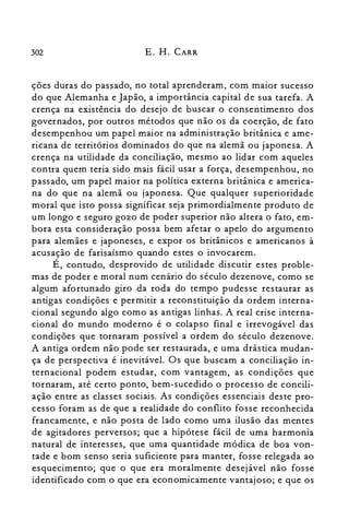 302 E. H. CARR
ções duras do passado, no total aprenderam, com maior sucesso
do que Alemanha e Japão, a importância capital de sua tarefa. A
crença na existência do desejo de buscar o consentimento dos
governados, por outros métodos que não os da coerção, de fato
desempenhou um papel maior na administração britânica e ame­
ricana de territórios dominados do que na alemã ou japonesa. A
crença na utilidade da conciliação, mesmo ao lidar com aqueles
contra quem teria sido mais fácil usar a força, desempenhou, no
passado, um papel maior na política externa britânica e america­
na do que na alemã ou japonesa. Que qualquer superioridade
moral que isto possa significar seja primordialmente produto de
um longo e seguro gozo de poder superior não altera o fato, em­
bora esta consideração possa bem afetar o apelo do argumento
para alemães e japoneses, e expor os britânicos e americanos à
acusação de farisaísmo quando estes o invocarem.
É, contudo, desprovido de utilidade discutir estes proble­
mas de poder e moral num cenário do século dezenove, como se
algum afortunado giro da roda do tempo pudesse restaurar as
antigas condições e permitir a reconstituição da ordem interna­
cional segundo algo como as antigas linhas. A real crise interna­
cional do mundo moderno é o colapso final e irrevogável das
condições que tornaram possível a ordem do século dezenove.
A antiga ordem não pode ser restaurada, e uma drástica mudan­
ça de perspectiva é inevitável. Os que buscam a conciliação in­
ternacional podem estudar, com vantagem, as condições que
tornaram, até certo ponto, bem-sucedido o processo de concili­
ação entre as classes sociais. As condições essenciais deste pro­
cesso foram as de que a realidade do conflito fosse reconhecida
francamente, e não posta de lado como uma ilusão das mentes
de agitadores perversos; que a hipótese fácil de uma harmonia
natural de interesses, que uma quantidade módica de boa von­
tade e bom senso seria suficiente para manter, fosse relegada ao
esquecimento; que o que era moralmente desejável não fosse
identificado com o que era economicamente vantajoso; e que os
 