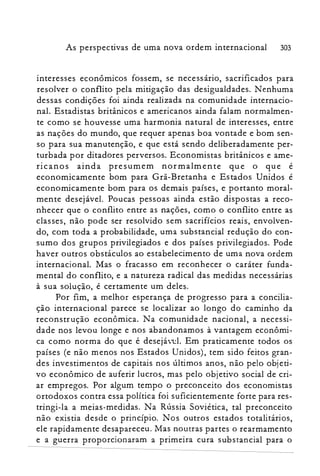As perspectivas de uma nova ordem internacional 303
interesses econômicos fossem, se necessano, sacrificados para
resolver o conflito pela mitigação das desigualdades. Nenhuma
dessas condições foi ainda realizada na comunidade internacio­
nal. Estadistas britânicos e americanos ainda falam normalmen­
te como se houvesse uma harmonia natural de interesses, entre
as nações do mundo, que requer apenas boa vontade e bom sen­
so para sua manutenção, e que está sendo deliberadamente per­
turbada por ditadores perversos. Economistas britânicos e ame­
ricanos ainda presumem normalmente que o que é
economicamente bom para Grã-Bretanha e Estados Unidos é
economicamente bom para os demais países, e portanto moral­
mente desejável. Poucas pessoas ainda estão dispostas a reco­
nhecer que o conflito entre as nações, como o conflito entre as
classes, não pode ser resolvido sem sacrifícios reais, envolven­
do, com toda a probabilidade, uma substancial redução do con­
sumo dos grupos privilegiados e dos países privilegiados. Pode
haver outros obstáculos ao estabelecimento de uma nova ordem
internacional. Mas o fracasso em reconhecer o caráter funda­
mental do conflito, e a natureza radical das medidas necessárias
à sua solução, é certamente um deles.
Por fim, a melhor esperança de progresso para a concilia­
ção internacional parece se localizar ao longo do caminho da
reconstrução econômica. Na comunidade nacional, a necessi­
dade nos levou longe e nos abandonamos à vantagem econômi­
ca como norma do que é desejável. Em praticamente todos os
países (e não menos nos Estados Unidos), tem sido feitos gran­
des investimentos de capitais nos últimos anos, não pelo objeti­
vo econômico de auferir lucros, mas pelo objetivo social de cri­
ar empregos. Por algum tempo o preconceito dos economistas
ortodoxos contra essa política foi suficientemente forte para res­
tringi-la a meias-medidas. Na Rússia Soviética, tal preconceito
não existia desde o princípio. Nos outros estados totalitários,
ele rapidamente desapareceu. Mas noutras partes o rearmamento
e a guerra proporcionaram a primeira cura substancial para o
 