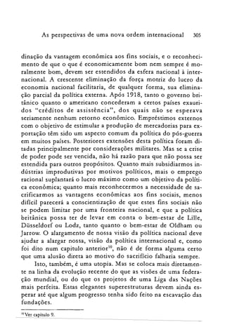 As perspectivas de uma nova ordem internacional 305
dinação da vantagem econômica aos fins sociais, e o reconheci­
mento de que o que é economicamente bom nem sempre é mo­
ralmente bom, devem ser estendidos da esfera nacional à inter­
nacional. A crescente eliminação da força motriz do lucro da
economia nacional facilitaria, de qualquer forma, sua elimina­
ção parcial da política externa. Após 1918, tanto o governo bri­
tânico quanto o americano concederam a certos países exauri­
dos "créditos de assistência", dos quais não se esperava
seriamente nenhum retorno econômico. Empréstimos externos
com o objetivo de estimular a produção de mercadorias para ex­
portação têm sido um aspecto comum da política do pós-guerra
em muitos países. Posteriores extensões desta política foram di­
tadas principalmente por considerações militares. Mas se a crise
de poder pode ser vencida, não há razão para que não possa ser
estendida para outros propósitos. Quanto mais subsidiarmos in­
dústrias improdutivas por motivos políticos, mais o emprego
racional suplantará o lucro máximo como um objetivo da políti­
ca econômica; quanto mais reconhecermos a necessidade de sa­
crificarmos as vantagens econômicas aos fins sociais, menos
difícil parecerá a conscientização de que estes fins sociais não
se podem limitar por uma fronteira nacional, e que a política
britânica possa ter de levar em conta o bem-estar de Lille,
Düsseldorf ou Lodz, tanto quanto o bem-estar de Oldham ou
Jarrow. O alargamento de nossa visão da política nacional deve
ajudar a alargar nossa, visão da política internacional e, como
foi dito num capitulo anterior!", não é de forma alguma certo
que uma alusão direta ao motivo do sacrifício falharia sempre.
Isto, também, é uma utopia. Mas se coloca mais diretamen­
te na linha da evolução recente do que as visões de uma federa­
ção mundial; ou do que os projetos de uma Liga das Nações
mais perfeita. Estas elegantes superestruturas devem ainda es­
perar até que algum progresso tenha sido feito na escavação das
fundações.
10 Ver capítulo 9.
 