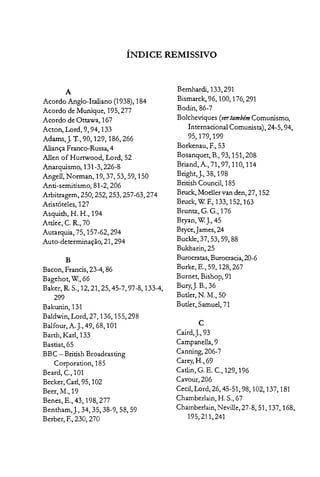 ÍNDICE REMISSIVO

A
Acordo Anglo-Italiano (1938), 184

Acordo de Munique, 195, 277

Acordo de Ottawa, 167

Acton, Lord, 9, 94,133

Adams,J. T., 90, 129, 186,266

Aliança Franco-Russa, 4

Allen of Hurtwood, Lord, 52

Anarquismo, 131-3,226-8

Angell,~onnan,19,37,53,59,150

Anti-semitismo, 81-2,206

Arbitragem, 250, 252, 253, 257-63,274

Aristóteles, 127

Asquith, H. H., 194

Attlee, C. R., 70

Autarquia, 75,157-62,294

Auto-determinação, 21,294

B
Bacon, Francis, 23-4, 86

Bagehot, W, 66

Baker, R.5., 12,21,25,45-7, 97-8, 133-4,

299

Bakunin, 131

Baldwin, Lord, 27,136, 155,298

Balfour, A. j., 49, 68, 101

Barth, Karl, 133

Bastiat, 65

BBC - British Broadcasting

Corporation, 185

Beard, c, 101

Becker,Carl, 95, 102

Beer, M., 19

Benes, E., 43, 198,277

Bentham,j., 34, 35, 38-9, 58,59

Berber, E, 230, 270

Bernhardi, 133,291
Bismarck, 96,100,176,291
Boclin, 86-7

Bolcheviques (vertambém Comunismo,
Internacional Comunista) 24-5 94

95,179,199 " ,

Borkenau, E, 53

Bosanquet, B., 93, 151,208

Briand, A., 71, 97,110,114

Bright,j., 38, 198

British Council, 185

Bruck, Moeller van den, 27, 152

Bruck, W E, 133, 152, 163

Bruntz, G. G., 176

Bryan, W]., 45

Bryce,]ames,24

Buckle, 37,53,59,88

Bukharin, 25

Burocratas, Burocracia, 20-6

Burke, E., 59, 128,267

Burnet, Bishop, 91

Bury,]. B., 36

Butler, ~. M., 50

Butler, Samuel, 71

C
Caird,].,93
Campanella, 9

Canning, 206-7

Carey,H., 69

Catlin, G. E. c., 129,196
Cavour, 206

Cecil, Lord, 26, 45-51, 98, 102,137, 181

Chamberlain, H. 5., 67

Chamberlain, Neville, 27-8, 51, 137, 168,

195,211,241

 