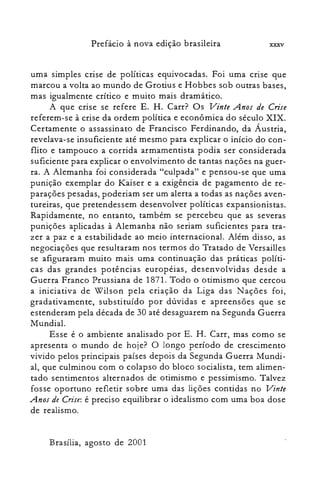 Prefácio à nova edição brasileira xxxv
uma simples crise de políticas equivocadas. Foi uma crise que
marcou a volta ao mundo de Grotius e Hobbes sob outras bases,
mas igualmente crítico e muito mais dramático.
A que crise se refere E. H. Carr? Os Vinte Anos de Crise
referem-se à crise da ordem política e econômica do século XIX.
Certamente o assassinato de Francisco Ferdinando, da Áustria,
revelava-se insuficiente até mesmo para explicar o início do con­
flito e tampouco a corrida armamentista podia ser considerada
suficiente para explicar o envolvimento de tantas nações na guer­
ra. A Alemanha foi considerada "culpada" e pensou-se que uma
punição exemplar do Kaiser e a exigência de pagamento de re­
parações pesadas, poderiam ser um alerta a todas as nações aven­
tureiras, que pretendessem desenvolver políticas expansionistas.
Rapidamente, no entanto, também se percebeu que as severas
punições aplicadas à Alemanha não seriam suficientes para tra­
zer a paz e a estabilidade ao meio internacional. Além disso, as
negociações que resultaram nos termos do Tratado de Versailles
se afiguraram muito mais uma continuação das práticas políti­
cas das grandes potências européias, desenvolvidas desde a
Guerra Franco Prussiana de 1871. Todo o otimismo que cercou
a iniciativa de Wilson pela criação da Liga das Nações foi,
gradativamente, substituído por dúvidas e apreensões que se
estenderam pela década de 30 até desaguarem na Segunda Guerra
Mundial.
Esse é o ambiente analisado por E. H. Carr, mas como se
apresenta o mundo de hoje? O longo período de crescimento
vivido pelos principais países depois da Segunda Guerra Mundi­
al, que culminou com o colapso do bloco socialista, tem alimen­
tado sentimentos alternados de otimismo e pessimismo. Talvez
fosse oportuno refletir sobre uma das lições contidas no Vinte
Anos de Crise: é preciso equilibrar o idealismo com uma boa dose
de realismo.
Brasília, agosto de 2001
 