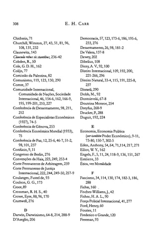 308 E. H. CARR
Chicherin,71

Churchill, Winston, 27, 43, 51, 81, 96,

108,131,232

Clausewitz,143

Clausula reb»: sicstantibus, 236-42

Cobden, R., 50

Cole, G. D. H., 162

Colijn,77

Comissão da Palestina, 82

Comunismo, 119, 123, 130,290

Comte,37

Comunidade Internacional,

Comunidade de Nações, Sociedade

Internacional, 46, 154-6,162,166-9,

195,199-201,210,227

Conferência de Desarmamento, 98,211,

212

Conferência de Especialistas Econômicos

(1927), 74-5

Conferência de Gênova, 253

Conferência Econômica Mundial (1933),

75

Conferência de Paz, 12,25-6,46-7,51-2,

98,101,237

Confúcio, 9, 11

Congresso de Berlin, 276

Convenções da Haia, 223, 249, 253-4

Corte Permanente de Arbitragem, 259

Corte Permanente de Justiça

Internacional, 222,244,249-50,257-9

Coulanges, Fustel de, 93

Coulton, G. G., 173

Croce,89

Crossman, R. H. S., 40

Crowe, Eyre, 88, 96, 170

Cruttwell, 276

D
Darwin, Darwinismo, 64-8, 214, 288-9

D'Azeglio,206

Democracia, 57, 123, 173-6, 186, 195-6,

233,276

Desarmamento, 26, 98,181-2

De Valera, 137-8

Dewey,202

Dibelius, 108

Dicey, A. v., 92, 100

Direito Internacional, 109, 192,200,

221-266,296

Direito Natural, 33-4, 115, 191,225-8,

237

Disraeli, 290

Dobb,M.,92

Dostoievski,67-8

Doutrina Monroe, 254

Dreyfus,268-9

Drucker, P.,288

Duguit, 192,224

E
Economia, Economia Política

(vertambémPoder Econômico), 9-11,

73-80,150-7,302-5

Eden, Anthony, 54,64,71,114,217,271

Elliot, W. Y, 162

Engels, E, 5,11,24,118-9, 136, 151,267

Estóicos, 33

Ética, ver Moralidade

F
Fascismo, 34, 114, 130, 174, 182-3, 186,

288

Fichte,160 .

Fischer-Williams,J.,42

Fisher, H. A. L., 90

Força Policial Internacional, 41, 277

Ford, Henry, 60

Fourier, 11

Frederico o Grande, 120

Freeman,93

 