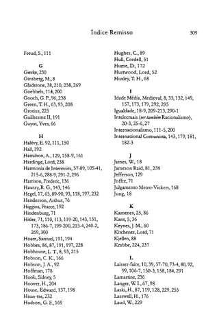 309Índice Remisso
Freud, S., 111

G
Gierke, 230

Ginsberg, M., 8

Gladstone, 38, 210, 238, 269

Goebbels, 114,200
Gooch, G. P.,96, 238
Green,1: H., 63, 93, 208

Grotius, 225

Guilherme II, 191

Guyot, Yves, 66

H

Halévy,E. 92, 111, 150

Hall,192

Hamilton, A., 129, 158-9, 161

Hardinge, Lord, 238

Harmonia de Interesses, 57-89, 105-41,

215-6,288-9,291-2,296

Harrison, Frederic, 136

Hawtry, R. G., 143, 146

Hegel, 17, 65, 89-90, 93, 118, 197,232

Henderson, Arthur, 76

Higgins, Pearce, 192

Hindenburg,71

Hitler, 71,110,113,119-20,143,151,

173,186-7,199-200,213-4,240-2,

269,300

Hoare, Samuel, 191, 194

Hobbes, 86,87, 191, 197,228

Hobhouse, L. T.,8, 93, 215

Hobson, C. K., 166

Hobson, J. A., 92

Hoffman, 178

Hook, Sidney,5

Hoover, H., 204

House, Edward, 137, 198

Hsun-tse, 232

Hudson, G. E, 169

Hughes, c., 89

H ull, Cordell, 51

Hume, D., 172

Hurtwood, Lord, 52

Huxley, T. H., 68

I

Idade Média, Medieval, 8, 33, 132, 149,

157,173,179,292,295

Igualdade, 18-9,209-213,290-1

Intelectuais (vertambémRacionalismo),

20-3, 25-6, 27

Internacionalismo, 111-5,200

Internacional Comunista, 143, 179, 181,

182-3

J

James, w., 18

Jameson Raid, 81, 239

Jefferson, 129

Joffre,71

Julgamento Metro-Vickers, 168

Jung, 18

K

Kamenev, 25, 86

Kant, 5,36

Keynes, J. M., 60

Kitchener, Lord, 71

Kjellen,88

Krabbe, 224, 237

L
~sser-faire, 10,39,57-70,73-4,80,92,

99,106-7,150-3,158,184,291

Lamartine,236

Langer, W.1.,67,98

Laski, H., 87, 119, 128,229,255

Lasswell, H., 176

Laud,W., 229

 