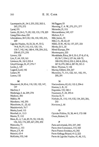 310 E. H. CARR
Lauterpacht, H., 54-5, 235, 252, 262-3,

265,270,272

Laval,191

~nin,22,24-5,71,89, 122, 135, 178,229

liang Chin-chao, 232

liberalismo, 38-9, 83,136,150,185,215,

269

liga das Nações, 18,23,26,41,50-2,

74-8,95,97,110,113,120,131,

136-7,142,146,180-4,198,204,212,

258-60,271,278

Linton, 128

List, E, 64, 159, 161

Litvinov, M., 18-9,253-4

Lloyd George, D, 47, 276-7

Locke,J., 129

Lugard, Lord, 142

Lukacs,90

Lutero, 132

M

Maquiavel, 24,85-6, 118, 120, 122, 147,

197

MacIver,5

Madariaga,S.de,209,278

Madison, 300

Malkin,98

Mandatos, 142,295

Mannheim, K., 22, 62

Marinkovitch, 76-7

Marley,Lord, 113

Marshall, A., 12-3

Martin, T., 112

Marx, K., 6, 7, 66, 89, 91, 92, 118-22,

136,163,174,229,267,290,292

Matsuoka,71

Maxton, J., 133

Mayer,). P.,40

Mazzini, 63-4

McKinley,103, 148

McTaggart,93

Manning, C.A. w.,270, 271,277

Meinecke,21, 115

Mercantilismo, 149,157

Michon, P.,4

Mill,James, 35

Mill,). S.,38, 62, 69

Miller, D H., 48, 52, 137,237,251

Mirsky,D S.,25

MitteI-Europa, 294

Montesquieu, 225

Moralidade, Ética, 28-9, 33-5, 57-8, 67-8,

83,96-7,104-5,127-34,168-72,

188-218,225-8,232-3,242-8,255-6,

267-8,270,280-4,287-90,301-5

More, Thomas, 9,128

Murray,Gilbert, 254,267

Mussolini, 71,111,122,161,182,191,

200,291

N
Nacionalismo, 62, 65, 112-3, 294-6

Namier,L.B.,12

Napoleão, 133, 180-1

Naumann, F.,24,293-4

Nicolau II, 71

Niebuhr, R., 110, 119, 132, 134,205,206,

210

Novicow,J.,66

o
Opinião Pública, 35, 38, 44-9, 172-188

Owen, Robert, 10

p

Pada suntseruanda, 235, 237, 240

Pacto Anti-Comintern, 113, 183

Pacto Franco-Soviético,43, 242

Pacto Kellogg-Briand, 41-2, 223

Pacto da Ligadas Nações, 41, 48, 113,

 