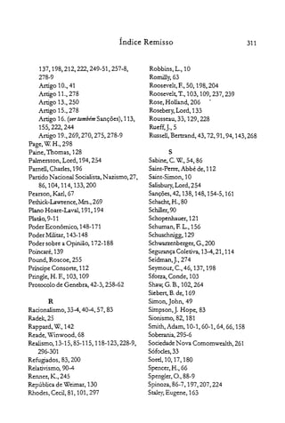 311Índice Remisso
137,198,212,222,249-51,257-8,

278-9

Artigo 10., 41

Artigo 11.) 278

Artigo 13.,250

Artigo 15.,278

Artigo 16. (vertambém Sanções), 113,

155,222,244

Artigo 19.,269,270,275,278-9

Page, W. H., 298

Paine, Thornas, 128

Palrnerston, Lord, 194,254

Parnell, Charles, 196

Partido Nacional Socialista, Nazismo, 27)

86,104,114,133,200

Pearson, Karl, 67

Pethick-Lawrence, Mrs., 269

Plano Hoare-Laval, 191, 194

Platão, 9-11

Poder Econômico, 148-171

Poder Militar, 143-148

Poder sobre a Opinião, 172-188

Poincaré,139

Pound, Roscoe, 255

Príncipe Consorte, 112

Pringle, H. E, 103, 109

Protocolo de Genebra, 42-3, 258-62

R
Racionalismo, 33-4, 40-4,57,83

Radek,25

Rappard, w., 142

Reade, Winwood, 68

Realismo, 13-15,85-115,118-123,228-9,

296-301

Refugiados, 83, 200

Relativismo, 90-4

Renner, K., 245

República de Weimar, 130

Rhodes, Cecil, 81, 101, 297

Robbins, L., 10

Romilly,63

Roosevelt, E, 50, 198, 204

Roosevelt, T., 103, 109,237,239

Rose, Holland, 206

Rosebery, Lord, 133

Rousseau, 33, 129, 228

Rueff,j.,5

Russell,BenIand, 43, 72, 91, 94, 143,268

S

Sabine, C.w., 54, 86

Saint-Perre.Abbé de, 112

Saint-Simon, 10

Salisbury, Lord, 254

Sanções, 42, 138, 148,154-5,161

Schacht, H.) 80

Schiller,90

Schopenhauer,121

Schuman, E L., 156

Schuschnigg, 129

Schwa.rzenberger, G.,200

Segurança Coletiva, 13-4,21,114

Seidman,j.,274

Seymout, c., 46, 137, 198

Sforza, Conde, 103

Shaw; G. B., 102, 264

Siebert, B. de, 169

Simon, John, 49

Simpson, j. Hope, 83

Sionismo, 82, 181

Smith, Adam, 10-1,60-1,64,66,158

Soberania, 295-6

Sociedade Nova Cornomwealth, 261

Sófocles, 33

SoreI, io, 17, 180

Spencer, H., 66

Spengler, O., 88-9

Spinoza,86-7,197,207,224

Staley,Eugene, 163

 