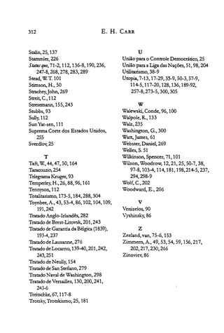 312 E. H. CARR
Stalin, 25, 137

Stammler,226
Statlisquo, 71-2,112,136-8,190,236,
247-8,268,278,283,289
Stead, 'W: T. 101

Stimson, H., 50

Strachey,John,269
Streit, c.,112
Stresonann,155,243
Stubbs,93
Sully,l12
Sun Yat-sen, 111

Suprema Corte dos Estados Unidos,

255

Sverdlov, 25

T
Ta~'W:,44,47,50, 164

Taracouzio,254

Telegrama Kruger, 93

Temperley, H., 26, 88, 96, 161

Tennyson, 112

Totalitarismo, 173-5, 184,288,304

Toynbee,A., 43, 53-4, 86,102, 104, 109,

191,242

Tratado Anglo-Irlandês, 282

Tratado de Brest-Litovsk, 201,243

Tratado de Garantia da Bélgica (1839),

193-4,237

Tratado de Lausanne, 276

Tratado de Locamo, 139-40,201,242,

243,251

Tratado de Neully, 154

Tratado de San Stefano, 279

Tratado Naval de Washington, 298

Tratado de Versailles, 130,200,241,

243-6

Treitschke, 67, 117-8

Trotsky, Trotskismo, 25, 181

U

União para o Controle Democrático, 25

União para a Liga das Nações, 51, 98,204

Utilitarismo, 38-9

Utopia, 7-13,17-29,33-9,50-3,57-9,

114-5,117-20,128,136,189-92,

257-8,273-5,300,305

W
Walewski, Conde, 96, 100

Walpole, R., 133

Walz,235
Was~on,C;.,300
Watt,James,61

Webster, Daniel, 269

Wel1es,S. 51

Willcinson, Spencer, 71, 101

Wilson, Woodro~12, 21, 25, 50-7, 38,

97-8,103-4,114,181,198,214-5,237,

294,298-9

Wolf, c, 202

Woodward, E., 206

V

Venize1es,90

Vyshinsky, 86

Z
Zee1and, van, 75-6, 153

Zimmern, A., 49, 53, 54, 59, 156,217,

202,217,230,266

Zinoviev, 86

 