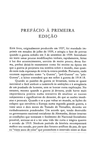 PREFÁCIO À PRIMEIRA

EDIÇÃO

ESTE livro, originalmente produzido em 1937, foi mandado im­
primir em meados de julho de 1939, e atingiu a fase de provas
quando a guerra eclodiu em 3 de setembro de 1939. Introduzir
no texto umas poucas modificações verbais, rapidamente, feitas
à luz dos acontecimentos, serviria de muito pouco; desta for­
ma, preferi deixá-lo exatamente como foi escrito na época em
que a guerra já projetava sua sombra sobre o mundo, mas quan­
do nem toda esperança de evitá-la estava perdida. Portanto, onde
ocorrem expressões como "a Guerra", "pré-Guerra" ou "pós­
Guerra", o leitor entenderá que me refiro à guerra de 1914-18.
Quando as paixões da guerra se levantam, torna-se quase
inevitável e fácil atribuir a catástrofe às ambições e à arrogância
de um punhado de homens, sem se buscar outra explicação. No
entanto, mesmo quando a guerra já devasta, pode haver mais
importância prática numa tentativa de analisar as causas
subjacentes e significativas do desastre, do que as razões imedi­
atas e pessoais. Quando e se a paz voltar ao mundo, as lições do
colapso que envolveu a Europa numa segunda grande guerra, a
vinte anos e dois meses do Tratado de Versail1es, deverão ser
cuidadosamente ponderadas. Um acordo que, tendo destruído
os governantes nacional-socialistas da Alemanha, deixar intactas
as condições que tornaram o fenômeno do Nacional-Socialismo
possível, arriscar-se-á a ter uma vida tão curta e trágica quanto
o acordo de 1919. Nenhum período da história recompensará
melhor seu estudo, por parte dos futuros artífices da paz, do que
os "vinte anos de crise" que preenchem o intervalo entre as duas
 