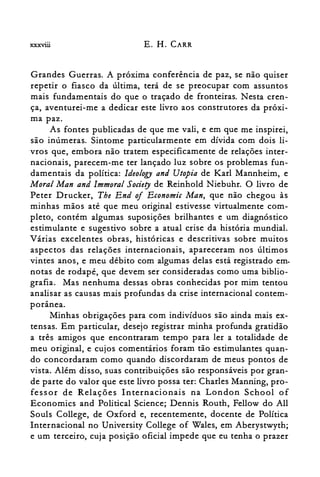 xxxviü E. H. CARR
Grandes Guerras. A próxima conferência de paz, se não quiser
repetir o fiasco da última, terá de se preocupar com assuntos
mais fundamentais do que o traçado de fronteiras. Nesta cren­
ça, aventurei-me a dedicar este livro aos construtores da próxi­
ma paz.
As fontes publicadas de que me vali, e em que me inspirei,
são inúmeras. Sintome particularmente em dívida com dois li­
vros que, embora não tratem especificamente de relações inter­
nacionais, parecem-me ter lançado luz sobre os problemas fun­
damentais da política: Ideology and Utopia de Karl Mannheim, e
Moral Man and Immoral Society de Reinhold Niebuhr. O livro de
Peter Drucker, The End 0/ Economic Man, que não chegou às
minhas mãos até que meu original estivesse virtualmente com­
pleto, contém algumas suposições brilhantes e um diagnóstico
estimulante e sugestivo sobre a atual crise da história mundial.
Várias excelentes obras, históricas e descritivas sobre muitos
aspectos das relações internacionais, apareceram nos últimos
vintes anos, e meu débito com algumas delas está registrado em.
notas de rodapé, que devem ser consideradas como uma biblio­
grafia. Mas nenhuma dessas obras conhecidas por mim tentou
analisar as causas mais profundas da crise internacional contem­
porânea.
Minhas obrigações para com indivíduos são ainda mais ex­
tensas. Em particular, desejo registrar minha profunda gratidão
a três amigos que encontraram tempo para ler a totalidade de
meu original, e cujos comentários foram tão estimulantes quan­
do concordaram como quando discordaram de meus pontos de
vista. Além disso, suas contribuições são responsáveis por gran­
de parte do valor que este livro possa ter: Charles Manning, pro­
fessor de Relações Internacionais na London School of
Economics and Polítical Science; Dennis Routh, FelIow do AlI
Souls ColIege, de Oxford e, recentemente, docente de Política
Internacional no University ColIege of Wales, em Aberystwyth;
e um terceiro, cuja posição oficial impede que eu tenha o prazer
 