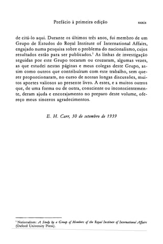 Prefácio à primeira edição XXXIX
de citá-lo aqui. Durante os últimos três anos, fui membro de um
Grupo de Estudos do Royal Institute of Internation.al Affairs,
engajado numa pesquisa sobre o problema do nacionalismo, cujos
resultados estão para ser publicados.' As linhas de investigação
seguidas por este Grupo tocaram ou cruzaram, algumas vezes,
as que estudei nestas páginas e meus colegas deste Grupo, as­
sim como outros que contribuíram com este trabalho, sem que­
rer proporcionaram, no curso de nossas longas discussões, mui­
tos aportes valiosos ao presente livro. A estes, e a muitos outros
que, de uma forma ou de outra, consciente ou inconscientemen­
te, deram ajuda e encorajamento no preparo deste volume, ofe­
reço meus sinceros agradecimentos.
E. H. Carr, 30 de setembro de 1939
1 Nationalism: A SllIdy by a Grollp of MU1Jbtrs oftbe Royallnstitlltt oflntemational .Affairs
(Oxford University Press).
 