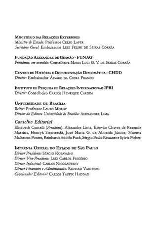 MINIsTÉRIO DAS RELAÇÕES EXTERIORES
Ministro de Estado: Professor CELSO LAFER
Secretário Geral: Embaixador LUIZ FEUPE DE SEIXAS CORRÊA
FUNDAÇÃO ALExANDRE DE GusMÃo - FUNAG
Presidente: emexercício: Conselheira MARlA LUCI G. V. DE SEIXAS CORRÊA
CENTRO DE HISTÓRIA E DOCUMENTAÇÃO DIPLOMÁTICA - CHDD
Diretor: Embaixador ÁLVARO DA COSTA FRAl'JCO
INSTITUTO DE PEsQUISA DE RELAÇÕES INTERNACIONAIS IPRI
Diretor: Conselheiro CARLOS HENRIQUE CARDL1
UNIVERSIDADE DE BRASÍLIA
Reitor: Professor LAURO MORHY
Diretor daEditora Universidade de Brasília: ALEXANDRE LIMA
Conselho Editorial
Elisabeth Cancelli (Presidente), Alexandre Lima, Estevão Chaves de' Rezende
Martins, Henryk Siewiersk.i, José Maria G. de Almeida Júnior, Moema
Malheiros Pontes, Reinhardt Adolfo Fuck, Sérgio Paulo Rouanet e Sylvia Ficher.
IMPRENSA OFICIAL DO ESTADO DE SÃO PAULO
Diretor Presidente: SÉRGIO KOBAYASHI
Diretor Vice-Presidente: LUIZ CARLOS FRIGÉRIO
Diretor Industrial: CARLOS NICOLAEWSKY
DiretorFinanceiro eAdministrativo: RJCHARD VAINBERG
Coordenador Editorial: CARLOS TAUFIK HADDAD
 
