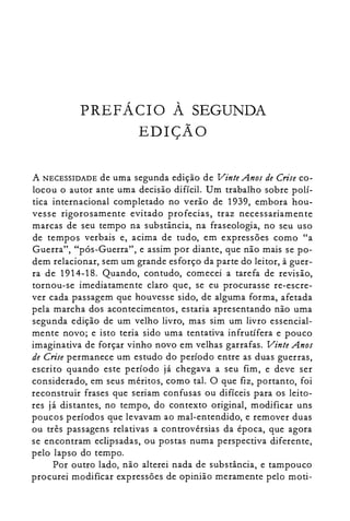 PREFÁCIO À SEGUNDA

EDIÇÃO

A NECESSIDADE de uma segunda edição de Vinte Anos de Crise co­
locou o autor ante uma decisão difícil. Um trabalho sobre polí­
tica internacional completado no verão de 1939, embora hou­
vesse rigorosamente evitado profecias, traz necessariamente
marcas de seu tempo na substância, na fraseologia, no seu uso
de tempos verbais e, acima de tudo, em expressões como "a
Guerra", "pós-Guerra", e assim por diante, que não mais se po­
dem relacionar, sem um grande esforço da parte do leitor, à guer­
ra de 1914-18. Quando, contudo, comecei a tarefa de revisão,
tornou-se imediatamente claro que, se eu procurasse re-escre­
ver cada passagem que houvesse sido, de alguma forma, afetada
pela marcha dos acontecimentos, estaria apresentando não uma
segunda edição de um velho livro, mas sim um livro essencial­
mente novo; e isto teria sido uma tentativa infrutífera e pouco
imaginativa de forçar vinho novo em velhas garrafas. Vinte Anos
de Crise permanece um estudo do período entre as duas guerras,
escrito quando este período já chegava a seu fim, e deve ser
considerado, em seus méritos, como tal. O que fiz, portanto, foi
reconstruir frases que seriam confusas ou difíceis para os leito­
res já distantes, no tempo, do contexto original, modificar uns
poucos períodos que levavam ao mal-entendido, e remover duas
ou três passagens relativas a controvérsias da época, que agora
se encontram eclipsadas, ou postas numa perspectiva diferente,
pelo lapso do tempo.
Por outro lado, não alterei nada de substância, e tampouco
procurei modificar expressões de opinião meramente pelo moti­
 