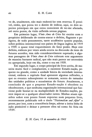 xlii E. H. CARR
vo de, atualmente, não mais endossá-las sem reservas. É possí­
vel, então, que possa ter o direito de indicar, aqui, os dois as­
pectos principais em que estou consciente de ter-me afastado,
até certo ponto, da visão refletida nessas páginas.
Em primeiro lugar, Vinte Anos de Crise foi escrito com o
propósito deliberado de contra-atacar o defeito, flagrante e pe­
rigoso, de todo pensamento, tanto acadêmico quanto popular,
sobre política internacional nos países de língua inglesa de 1919
a 1939: o quase total esquecimento do fator poder. Hoje este
defeito, embora por vezes ainda ocorra na discussão de itens de
futuros acordos, tem sido consideravelmente superado; e algu­
mas passagens de Vinte Anos de Crise colocam este argumento
de maneira bastante radical, que não mais parece ser necessária
ou apropriada, hoje em dia, como o era em 1939.
Em segundo lugar, o corpo principal do livro aceita, de ma­
neira" muito fácil e complacente, o existente Estado-nação, pe­
queno ou grande, como a unidade básica da sociedade interna­
cional, embora o capítulo final apresente algumas reflexões, a
que os eventos subseqüentes se somaram, acerca do tamanho
das unidades políticas e econômicas do futuro. Atualmente, a
conclusão de que o pequeno Estado-nação é obsoleto ou
obsolescente, e que nenhuma organização internacional que fun­
cione pode basear-se na multiplicidade de Estados-nações, pa­
rece impor-se a qualquer observador isento. Minhas atuais opi­
niões sobre este ponto foram expostas num pequeno livro,
recentemente publicado sob o título "Nationalism and A/ter' e
posso, por isso, com a consciência limpa, adotar a única linha de
ação praticável e deixar a presente obra tal como foi feita em
1939.
E. H. Carr, 15 de novembro de 1945
 