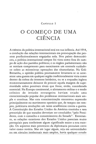 CAPÍTULO I
o COMEÇO DE UMA

CIÊNCIA

A CIÊNCIA da política internacional está em sua infância. Até 1914,
a condução das relações internacionais era preocupação das pes­
soas profissionalmente engajadas nela. Nos países democráti­
cos, a política internacional sempre foi vista como fora do cam­
po de ação dos partidos políticos; e os órgãos parlamentares não
se sentiam competentes para exercitarem um controle cuidado­
so sobre as misteriosas operações das chancelarias. Na Grã­
Bretanha, a opinião pública prontamente levantava-se se ocor­
resse uma guerra em qualquer região tradicionalmente vista como
dentro da esfera do interesse britânico, ou se a esquadra inglesa
momentaneamente deixasse de possuir aquela margem de supe­
rioridade sobre possíveis rivais que fosse, então, considerada
essencial. Na Europa continental, o alistamento militar e o medo
crônico de invasão estrangeira haviam criado uma
conscientização popular dos problemas internacionais mais am­
pla e contínua. Mas esta conscientização encontrou expressão
principalmente no movimento operário que, de tempos em tem­
pos, publicava resoluções um tanto acadêmicas contra a guerra.
A Constituição dos Estados Unidos da América continha a rara
prescrição de que tratados deveriam ser concluídos "pelo Presi­
dente, com o conselho e consentimento do Senado". Entretan­
to, as relações exteriores dos Estados Unidos pareciam muito
paroquiais para conferirem algum significado maior a esta exce­
ção. Os aspectos mais pitorescos da diplomacia possuíam certo
valor como notícia. Mas em lugar algum, sej a em universidades
ou em círculos intelectuais mais amplos, havia qualquer estudo
 