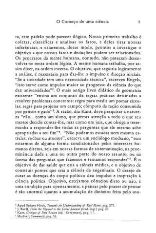 o Começo de uma ciência 5
ta, este padrão pode parecer ilógico. Nosso primeiro trabalho é
coletar, classificar e analisar os fatos, e deles tirar nossas
inferências; e estaremos, desse modo, prontos a investigar o
objetivo a que nossos fatos e deduções podem ser relacionados.
Os processos da mente humana, contudo, não parecem desen­
volver-se nesta ordem lógica. A mente humana trabalha, por as­
sim dizer, na ordem inversa. O objetivo, que seguiria logicamente
a análise, é necessário para dar-lhe o impulso e direção iniciais.
"Se a sociedade tem uma necessidade técnica", escreveu Engels,
"isto serve como impulso maior ao progresso da ciência do que
dez universidadcs'tê. O mais antigo livro didático de geometria
existente "ensina um conjunto de regras práticas destinadas a
resolver problemas concretos: regra para medir um pomar circu­
lar; regra para projetar um campo; cômputo da ração consumida
por gansos e gado"3. A razão, diz Kant, deve pesquisar a nature­
za "não... como um aluno, que presta atenção a tudo o que seu
mestre decidir contar-lhe, mas como um juiz, que obriga a teste­
munha a responder-lhe todas as perguntas que ele mesmo ache
apropriadas a seu fim?". "Não podemos estudar nem mesmo es­
trelas, rochas ou átomos", escreve um sociólogo moderno, "sem
estarmos de alguma forma condicionados pelos interesses hu­
manos diretos, seja em nossas formas de sistematização, na proe­
minência dada a uma ou outra parte do nosso assunto, ou na
forma das perguntas que fazemos e tentamos responder'". É o
objetivo de dar saúde que cria a ciência médica, e o objetivo de
construir pontes que cria a ciência da engenharia. O desejo de
curar as doenças do corpo político deu impulso e inspiração à
ciência política. Objetivo, estejamos cônscios disto ou não, é
uma condição para opensamento; e pensar pelo prazer de pensar
é tão anormal quanto a acumulação de dinheiro feita pelo usu­
2 Apud Sydney Hook, Towards lhe Understanding of Karl Marx, pág. 279.

3 J. Rudf, From lhe Physical lo lhe Social Sciences (trad. ingl.) pág. 27.

4 Kant, Cn'lique of Pure Reason (ed. Everyman), pág. 1 L

5 Maclver, Community, pág. 56.

 