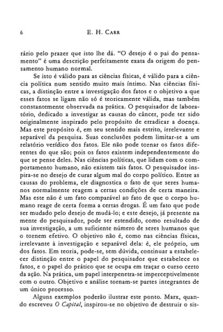 6 E. H. CARR
rario pelo prazer que isto lhe dá. "O desejo é o pai do pensa­
mento" é uma descrição perfeitamente exata da origem do pen­
samento humano normal.
Se isto é válido para as ciências físicas, é válido para a ciên­
cia política num sentido muito mais íntimo. Nas ciências físi­
cas, a distinção entre a investigação dos fatos e o objetivo a que
esses fatos se ligam não só é teoricamente válida, mas também
constantemente observada na prática. O pesquisador de labora­
tório, dedicado a investigar as causas do câncer, pode ter sido
originalmente inspirado pelo propósito de erradicar a doença.
Mas este propósito é, em seu sentido mais estrito, irrelevante e
separável da pesquisa. Suas conclusões podem limitar-se a um
relatório verídico dos fatos. Ele não pode tornar os fatos dife­
rentes do que são; pois os fatos existem independentemente do
que se pense deles. Nas ciências políticas, que lidam com o com­
portamento humano, não existem tais fatos. O pesquisador ins­
pira-se no desejo de curar algum mal do corpo político. Entre as
causas do problema, ele diagnostica o fato de que seres huma­
nos normalmente reagem a certas condições de certa maneira.
Mas este não é um fato comparável ao fato de que o corpo hu­
mano reage de certa forma a certas drogas. É um fato que pode
ser mudado pelo desejo de mudá-lo; e este desejo, já presente na
mente do pesquisador, pode ser estendido, como resultado de
sua investigação, a um suficiente número de seres humanos que
o tornem efetivo. O objetivo não é, como nas ciências físicas,
irrelevante à investigação e separável dela: é, ele próprio, um
dos fatos. Em teoria, pode-se, sem dúvida, continuar a estabele­
cer distinção entre o papel do pesquisador que estabelece os
fatos, e o papel do prático que se ocupa em traçar o curso certo
da ação. Na prática, um papel interpenetra-se imperceptivelmente
com o outro. Objetivo e análise tornam-se partes integrantes de
um único processo.
Alguns exemplos poderão ilustrar este ponto. Marx, quan­
do escreveu O Capital, inspirou-se no objetivo de destruir o sis­
 