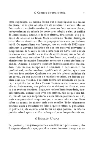7o Começo de uma ciência
tema capitalista, da mesma forma que o investigador das causas
do câncer se inspira no objetivo de erradicar o câncer. Mas os
fatos sobre o capitalismo não são, como os fatos sobre o câncer,
independentes da atitude do povo com relação a eles. A análise
de Marx buscou alterar, e de fato alterou, esta atitude. No pro­
cesso de analisar os fatos, Marx alterou-os. Tentar distinguir
entre Marx o cientista e Marx o propagandista é um preciosismo
inútil. Os especialistas em finanças, que no verão de 1932 acon­
selharam o governo britânico de que era possível converter o
Empréstimo de Guerra de 5% a uma taxa de 3,5%, sem dúvida
basearam seu conselho na análise de certos fatos; mas o fato de
terem dado este conselho foi um dos fatos que, levados ao co­
nhecimento do mundo financeiro, tornaram a operação bem su­
cedida. Análise e objetivo estavam inextricavelmente mescla­
dos. Entretanto, tampouco é somente o pensamento do
profissional, ou do estudante qualificado de política, que cons­
titui um fato político. Qualquer um que leia colunas políticas de
um jornal, ou que participe de reuniões políticas, ou discuta po­
lítica com seu vizinho, é de certa forma um estudante de políti­
ca; e a opinião que venha a formar torna-se (especialmente, mas
não exclusivamente, nos países democráticos) um fator no cur­
so dos eventos políticos. Logo, um revisor literário poderia, con­
cebivelmente, criticar este livro em termos, não de que seja fal­
so, mas de que seja inoportuno; e esta crítica, justificada ou não,
seria compreensível, enquanto que a mesma crítica a um livro
sobre as causas do câncer seria sem sentido. Todo julgamento
político ajuda a modificar os fatos a que se refere. O pensamen­
to político é, ele mesmo, uma forma de ação política. A ciência
política não é apenas a ciência do que é, mas do que deveria ser.
o PAPEL DA UTOPIA
Se, portanto, o objetivo precede e condiciona o pensamento, não
é surpresa descobrir que, quando a mente humana começa a exer­
 