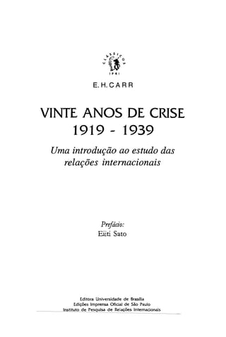 s S I
~'t-f:...;"~~':"C'.o
u ~ '"
~
~
I P R I
E. H. CA R R
VINTE ANOS DE CRISE

1919 - 1939

Uma introdução ao estudo das
relações internacionais
Prefácio:
Eüti Sato
Editora Universidade de Brasüia

Edições Imprensa Oficial de São Paulo

Instituto de Pesquisa de Relações Internadonais

 