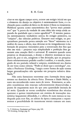 8 E. H. CARR
citar-se em algum campo novo, ocorre um estágio inicial em que
o elemento do desejo ou objetivo é extremamente forte, e a in­
clinação para a análise de fatos ou de meios é fraca ou inexistente.
Hobhose aponta como característica dos "povos mais primiti­
vos" que "a prova da verdade de uma idéia não esteja ainda se­
parada da qualidade que a torna agradável?". O mesmo parece­
ria extremamente verdadeiro acerca do estágio primitivo, ou
"utópico", das ciências políticas. Durante esse estágio, os pes­
quisadores prestarão pouca atenção aos "fatos" existentes ou à
análise de causa e efeito, mas devotar-se-ão integralmente à ela­
boração de projetos visionários para a consecução dos fins que
têm em vista - projetos cuja simplicidade e perfeição lhes ga­
rantem uma atração fácil e universal. É somente quando esses
projetos se desmoronam, e desejo e objetivo mostram-se inca­
pazes de, por si sós, atingirem o fim desejado, que os pesquisa­
dores relutantemente pedirão auxílio à análise, e o estudo, emer­
gindo de seu período infantil e utópico, estabelecerá seu direito
de ser visto como ciência. "Pode-se dizer que a sociologia", res­
salta o Professor Ginsberg, "surgiu como forma de ação contra
largas generalizações não apoiadas em pesquisa indutiva deta­
lhada."?
Não seria fantasioso encontrar uma ilustração desta regra
mesmo no domínio da ciência física. Durante a Idade Média, o
ouro era reconhecido como meio de troca. Entretanto, as rela­
ções econômicas não estavam suficientemente desenvolvidas a
ponto de requererem mais do que uma quantidade limitada de
tal meio. Quando as novas condições econômicas dos séculos
quatorze e quinze introduziram um sistema de transações mo­
netárias largamente difundido, e a oferta de ouro tornou-se ina­
dequada para esse fim, os sábios da época começaram a experi­
mentar a possibilidade de transmutar metais comuns em ouro.
G L. T. Hobhose, Devefopment and Purpose, pág. 100.
7 M. Ginsberg, Soci%gy, pág. 25.
 