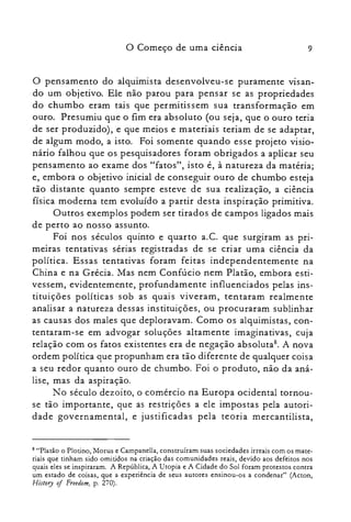 9o Começo de uma ciência
o pensamento do alquimista desenvolveu-se puramente visan­
do um objetivo. Ele não parou para pensar se as propriedades
do chumbo eram tais que permitissem sua transformação em
ouro. Presumiu que o fim era absoluto (ou seja, que o ouro teria
de ser produzido), e que meios e materiais teriam de se adaptar,
de algum modo, a isto. Foi somente quando esse projeto visio­
nário falhou que os pesquisadores foram obrigados a aplicar seu
pensamento ao exame dos "fatos", isto é, à natureza da matéria;
e, embora o objetivo inicial de conseguir ouro de chumbo esteja
tão distante quanto sempre esteve de sua realização, a ciência
física moderna tem evoluído a partir desta inspiração primitiva.
Outros exemplos podem ser tirados de campos ligados mais
de perto ao nosso assunto.
Foi nos séculos quinto e quarto a.C. que surgiram as pri­
meiras tentativas sérias registradas de se criar uma ciência da
política. Essas tentativas foram feitas independentemente na
China e na Grécia. Mas nem Confúcio nem Platão, embora esti­
vessem, evidentemente, profundamente influenciados pelas ins­
tituições políticas sob as quais viveram, tentaram realmente
analisar a natureza dessas instituições, ou procuraram sublinhar
as causas dos males que deploravam. Como os alquimistas, con­
tentaram-se em advogar soluções altamente imaginativas, cuja
relação com os fatos existentes era de negação absoluta", A nova
ordem política que propunham era tão diferente de qualquer coisa
a seu redor quanto ouro de chumbo. Foi o produto, não da aná­
lise, mas da aspiração.
No século dezoito, o comércio na Europa ocidental tornou­
se tão importante, que as restrições a ele impostas pela autori­
dade governamental, e justificadas pela teoria mercantilista,
8 "Platão O PIo tino, Morus e Carnpanella, construíram suas sociedades irreais com os mate­
riais que tinham sido omitidos na criação das comunidades reais, devido aos defeitos nos
quais eles se inspiraram. A República, A Utopia e A Cidade do Sol foram protestos contra
um estado de coisas, que a experiência de seus autores ensinou-os a condenar" CActon,
History of Freedom, P: 270).
 