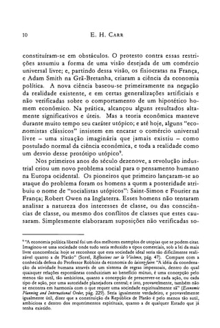 10 E. H. CARR
constituíram-se em obstáculos. O protesto contra essas restri­
ções assumiu a forma de uma visão desejada de um comércio
universal livre; e, partindo dessa visão, os fisiocratas na França,
e Adam Smith na Grã-Bretanha, criaram a ciência da economia
política. A nova ciência baseou-se primeiramente na negação
da realidade existente, e em certas generalizações artificiais e
não verificadas sobre o comportamento de um hipotético ho­
mem econômico. Na prática, alcançou alguns resultados alta­
mente significativos e úteis. Mas a teoria econômica manteve
durante muito tempo seu caráter utópico; e até hoje, alguns "eco­
nomistas clássicos" insistem em encarar o comércio universal
livre - uma situação imaginária que jamais existiu - como
postulado normal da ciência econômica, e toda a realidade como
um desvio desse protótipo utópico".
Nos primeiros anos do século dezenove, a revolução indus­
trial criou um novo problema social para o pensamento humano
na Europa ocidental. Os pioneiros que primeiro lançaram-se ao
ataque do problema foram os homens a quem a posteridade atri­
buiu o nome de "socialistas utópicos": Saint-Simon e Fourier na
França; Robert Owen na Inglaterra. Esses homens não tentaram
analisar a natureza dos interesses de classe, ou das consciên­
cias de classe, ou mesmo dos conflitos de classes que estes cau­
saram. Simplesmente elaboraram suposições não verificadas so­
9 "A economia política liberal foi um dos melhores exemplos de utopias que se podem citar.
Imaginou-se uma sociedade onde tudo seria reduzido a tipos comerciais, sob a lei da mais
livre concorrência: hoje se reconhece que esta sociedade ideal seria tão dificilmente reali­
zável quanto a de Platão" (Sorel, Réflexions sur la Violence, pág. 47). Compare com a
conhecida defesa do Professor Robbins da economia do laissezfaire: "A idéia da coordena­
ção da atividade humana através de um sistema de regras impessoais, dentro do qual
quaisquer relações espontâneas conduziriam ao benefício mútuo, é uma concepção pelo
menos tão sutil, tão ambiciosa, quanto a concepção de prescrever-se cada ação, ou cada
tipo de ação, por uma autoridade planejadora central; e isto, provavelmente, também não
se encontra em harmonia com o que requer uma sociedade espiritualmente sã" (Economic
Planning and lnternational Order, pág. 229). Seria igualmente verdadeiro, e provavelmente
igualmente útil, dizer que a constituição da República de Platão é pelo menos tão sutil,
ambiciosa e dentro dos requerimentos espirituais, quanto a de qualquer Estado que já
tenha existido.
 