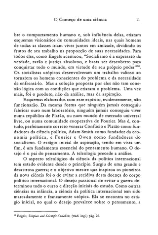 11o Começo de uma ciência
bre o comportamento humano e, sob influência delas, criaram
esquemas visionários de comunidades ideais, nas quais homens
de todas as classes iriam viver juntos em amizade, dividindo os
frutos de seu trabalho na proporção de suas necessidades. Para
todos eles, como Engels acentuou, "Socialismo é a expressão da
verdade, razão e justiça absolutas, e basta ser descoberto para
conquistar todo o mundo, em virtude de seu próprio poder"!".
Os socialistas utópicos desenvolveram um trabalho valioso ao
tornarem os homens conscientes do problema e da necessidade
de enfrentá-lo. Mas a solução proposta por eles não tem cone­
xão lógica com as condições que criaram o problema. Uma vez
mais, foi o produto, não da análise, mas da aspiração.
Esquemas elaborados com este espírito, evidentemente, não
funcionarão. Da mesma forma que ninguém jamais conseguiu
fabricar ouro num laboratório, ninguém jamais conseguiu viver
numa república de Platão, ou num mundo de mercado universal
livre, ou numa comunidade cooperativa de Fourier. Mas é, con­
tudo, perfeitamente correto venerar Confúcio e Platão como fun­
dadores da ciência política, Adam Smith como fundador da eco­
nomia política, e Fourier e Owen como fundadores do
socialismo. O estágio inicial de aspiração, tendo em vista um
fim, é um fundamento essencial do pensamento humano. O de­
sejo é o pai do pensamento. A teleologia precede a análise.
O aspecto teleológico da ciência da política internacional
tem estado evidente desde o princípio. Surgiu de uma grande e
desastrosa guerra; e o objetivo mestre que inspirou os pioneiros
da nova ciência foi o de evitar a recidiva desta doença do corpo
político internacional. O desejo passional de evitar a guerra de­
terminou todo o curso e direção iniciais do estudo. Como outras
ciências na infância, a ciência da política internacional tem sido
marcadamente e francamente utópica. Ela se encontra no está­
gio inicial, no qual o desejo prevalece sobre o pensamento, a
10 Engels, Utopias and Sdentiftc Sodalism, (trad. ingl.) pág. 26.
 