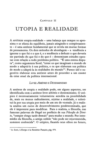 CAPÍTULO 11
UTOPIA E REALIDADE

A ANTÍTESE utopia-realidade - uma balança que sempre se apro­
xima e se afasta do equilíbrio, jamais atingindo-o completamen­
te - é uma antítese fundamental que se revela em muitas formas
de pensamento. Os dois métodos de abordagem - a tendência a
ignorar o que foi e o que é, e a tendência a deduzir o que deveria
ser partindo do que foi e do que é - determinam atitudes opos­
tas com relação a todo problema político. HÉ uma eterna dispu­
ta", como argumenta SoreI, "entre os que imaginam o mundo de
modo a adaptá-lo à sua política, e os que elaboram sua política
de modo a adaptá-la às realidades do mundo"l. Parece útil e su­
gestivo elaborar esta antítese antes de proceder a um exame
da crise atual da política internacional.
UVRE ARBtrRIo E DETERMINISMO
A antítese de utopia e realidade pode, em alguns aspectos, ser
identificada com a antítese livre arbítrio e determinismo. O utó­
pico é necessariamente voluntarista: acredita na possibilidade
de, mais ou menos radicalmente, rejeitar a realidade, e substi­
tuí-la por sua utopia por meio de um ato de vontade. Já o realis­
ta analisa um curso de desenvolvimento predeterminado, que
ele é impotente para modificar. Para o realista, a filosofia, nas
famosas palavras de Hegel no prefácio de sua Filosofia do Direi­
to, "sempre chega tarde demais" para mudar o mundo. Por inter­
médio da filosofia, a antiga ordem "não pode ser rejuvenescida,
somente conhecida". O utópico, fixando seus olhos no futuro,
A. Sorel, L'Enrope et Ia Rivolnlion Française, pág. 474.I
 