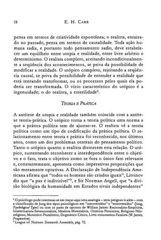 18 E. H. CARR
pensa em termos de criatividade espontânea; o realista, enraiza­
do no passado, pensa em termos de causalidade. Toda ação hu­
mana sadia, e portanto todo pensamento sadio, deve estabele­
cer um equilíbrio entre utopia e realidade, entre livre arbítrio e
determinismo. O realista completo, aceitando incondicionalmen­
te a seqüência dos acontecimentos, se priva da possibilidade de
modificar a realidade. O utópico completo, rejeitando a seqüên­
cia causal, se priva da possibilidade de entender a realidade que
está tentando transformar, ou os processos pelos quais ela po­
deria ser transformada. O vício característico do utópico é a
ingenuidade; o do realista, a esterilidadeê,
TEORIA E PRATICA
A antítese de utopia e realidade também coincide com a antíte­
se teoria-prática. O utópico torna a teoria política uma norma a
que a prática política tem de ajustar-se. O realista vê a teoria
política como um tipo de codificação da prática política. O re­
lacionamento entre teoria e prática foi reconhecido, nos últimos
anos, como um dos problemas centrais do pensamento político.
Tanto o utópico quanto o realista distorcem esta relação. O utó­
pico, sustentando reconhecer a interdependência entre o objeti­
vo e o fato, trata o objetivo como se fora o único fato relevante
e, constantemente, apresenta como imperativas proposições que
são meramente optativas. A Declaração de Independência Ame­
ricana afirma que "todos os homens são criados iguais", Litvinov
diz que "a paz é indivisível'?", e Sir N orman Angell, que "a divi­
são biológica da humanidade em Estados rivais independentes"
2 O psicólogo pode interessar-se em traçar aqui uma analogia - seria perigoso ir além - com
a classificação de Jung dos tipos psicológicos em "introvertidos" e "extrovertidos" Oung,
Psy{hologkal Type.r) ou com os pares de opostos de William James: Racionalista-Empirista,
Intelectualista-Sensacionalista, Idealista-Materialista, Otimista-Pessimista, Religioso-Não­
religioso, Monístico-Pluralístico, Dogmático-Cético, Livre-voluntarista-Fatalista rw.James,
Pragmati.rm).
3 League of Nations: Sixteenth Assembly, pág. 72.
 