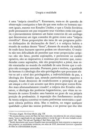 Utopia e realidade 19
é urna "inépcia científica?". Entretanto, trata-se de questão de
observação corriqueira o fato de que nem todos os homens nas­
cem iguais, mesmo nos Estados Unidos, e que a União Soviética
pode permanecer em paz enquanto seus vizinhos estão em guer­
ra; e provavelmente teríamos um baixo conceito de um zoólogo
que descrevesse um tigre comedor de gente corno urna "inépcia
científica". Essas proposições são itens de um programa políti­
co disfarçados de declarações de fato>; e o utópico habita o
mundo de sonhos desses "fatos", distante do mundo da realida­
de onde fatos bastante opostos podem ser observados. O realis­
ta não tem dificuldade de perceber que estas proposições utópi­
cas não são fatos, porém aspirações, e pertencem ao caráter
optativo, não ao imperativo; e continua por mostrar que, consi­
deradas como aspirações, não são proposições a priori, mas es­
tão enraizadas no mundo da realidade de uma forma que o utó­
pico não consegue entender. Portanto, para o realista, a igualdade
do homem é a ideologia dos não-privilegiados que procuram ele­
var-se até o nível dos privilegiados; a indivisibilidade da paz, a
ideologia dos Estados que, estando particularmente expostos a
ataques, ficam desejosos de estabelecerem o princípio de que
um ataque a eles é um assunto que deva preocupar outros Esta­
dos mais afortunadamente situado"; a inépcia dos Estados sobe­
ranos, a ideologia das potências hegemônicas, que vêem na so­
berania de outros Estados urna barreira ao gozo de sua própria
posição de predomínio. A exposição dos fundamentos ocultos
da teoria utópica constitui-se numa preliminar necessária a qual­
quer ciência política séria. Mas o realista, ao negar qualquer
qualidade a priori das teorias políticas, e ao provar que elas têm
4 N orman Angell, Tbe Great lllusion, pág. 138.

5 Da mesma forma a teoria de Marx da mais-valia tem, nas palavras de um crítico simpati­

zante, "mais o significado de um slogan político e social do que o de uma verdade econô­

mica" (M. Beer, The Lifi and Teaching of KarlMarx, pág. 129).

6 Tendo descoberto que outros Estados eram provavelmente mais expostos a ataques que

eles próprios, as autoridades soviéticas, em maio de 1939, demitiram Litvinov e pararam

de falar na indivisibilidade da paz.

 