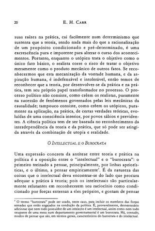 20 E. H. CARR
suas raízes na pratIca, cai facilmente num determinismo que
sustenta que a teoria, sendo nada mais do que a racionalização
de um propósito condicionado e pré-determinado, é uma
excrescência pura e impotente para alterar o curso dos aconteci­
mentos. Portanto, enquanto o utópico trata o objetivo como o
único fato básico, o realista corre o risco de tratar o objetivo
meramente como o produto mecânico de outros fatos. Se reco­
nhecermos que esta mecanização da vontade humana, e da as­
piração humana, é indefensável e intolerável, então temos de
reconhecer que a teoria, por desenvolver-se da prática e na prá­
tica, tem seu próprio papel transformador no processo. O pro­
cesso político não consiste, como crêem os realistas, puramente
na sucessão de fenômenos governados pelas leis mecânicas da
causalidade; tampouco consiste, como crêem os utópicos, pura­
mente na aplicação, na prática, de certas verdades teóricas, evo­
luídas de uma consciência interior, por povos sábios e previden­
tes. A ciência política tem de ser baseada no reconhecimento da
interdependência da teoria e da prática, que só pode ser atingi­
da através da combinação de utopia e realidade.
o Il'JTELECIVAL E O BUROCRATA
Uma expressão' concreta da antítese entre teoria e pratica na
política é a oposição entre o "intelectual" e o "burocrata": o
primeiro treinado a pensar, principalmente, por linhas apriorís­
ticas, e o último, a pensar ernpiricamente". É da natureza das
coisas que o intelectual deva encontrar-se do lado que procura
adequar a prática à teoria; pois os intelectuais são particular­
mente relutantes em reconhecerem seu raciocínio como condi­
cionado por forças externas a eles próprios, e gostam de pensar
7 O termo "burocrata" pode ser usado, neste caso, para incluir os membros das forças
armadas que estão engajados na condução da política. É, provavelmente, desnecessário
adicionar que nem todo possuidor de um intelecto é um intelectual, assim como nem todo
ocupante de uma mesa num departamento governamental é um burocrata. Há, contudo,
modos de pensar que são, em termos gerais, característicos do burocrata e do intelectual.
 