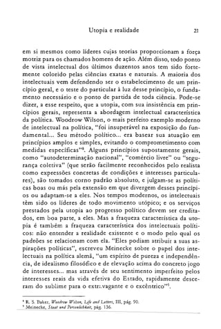 Utopia e realidade 21
em si mesmos como líderes cujas teorias proporcionam a força
motriz para os chamados homens de ação. Além disso, todo ponto
de vista intelectual dos últimos duzentos anos tem sido forte­
mente colorido pelas ciências exatas e naturais. A maioria dos
intelectuais vem defendendo ser o estabelecimento de um prin­
cípio geral, e o teste do particular à luz desse princípio, o funda­
mento necessário e o ponto de partida de toda ciência. Pode-se
dizer, a esse respeito, que a utopia, com sua insistência em prin­
cípios gerais, representa a abordagem intelectual característica
da política. Woodrow Wilson, o mais perfeito exemplo moderno
de intelectual na política, "foi insuperável na exposição do fun­
damental... Seu método político... era basear sua atuação em
princípios amplos e simples, evitando o comprometimento com
medidas especificas". Alguns princípios supostamente gerais,
como "autodeterminação nacional", "comércio livre" ou "segu­
rança coletiva" (que serão facilmente reconhecidos pelo realista
como expressões concretas de condições e interesses particula­
res), são tomados corno padrão absoluto, e julgam-se as políti­
cas boas ou más pela extensão em que divergem desses princípi­
os ou adaptam-se a eles. Nos tempos modernos, os intelectuais
têm sido os líderes de todo movimento utópico; e os serviços
prestados pela utopia ao progresso político devem ser credita­
dos, em boa parte, a eles. Mas a fraqueza característica da uto­
pia é também a fraqueza característica dos intelectuais políti­
cos: não entender a realidade existente e o modo pelo qual os
padrões se relacionam com ela. "Eles podiam atribuir a suas as­
pirações políticas", escreveu Meinecke sobre o papel dos inte­
lectuais na política alemã, "um espírito de pureza e independên­
cia, de idealismo filosófico e de elevação acima do concreto jogo
de interesses... mas através de seu sentimento imperfeito pelos
interesses reais da vida efetiva do Estado, rapidamente desce­
ram do sublime para o extn.vagante e o excêntrico'?".
8 R. S. Baker, Woodrow Wilson} Life and Letters, IH, pág. 90.
9 Meinecke, Staat tmd Personlicbkeit, pág. 136.
 