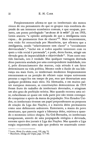 22 E. H. CARR
Freqüentemente afirma-se que os intelectuais são menos
ciosos de seu pensamento do que os grupos cuja coerência de­
pende de um interesse econômico comum, e que ocupam, por­
tanto, um ponto privilegiado "au-dessus de la mélée". Já em 1905,
Lenin atacava "a opinião antiquada de que a intelligentsia seria
capaz... de permanecer fora de classes"?". Mais recentemente,
esta visão foi ressuscitada por Mannheim, que afirmou que a
intelligentsia, sendo "relativamente sem classe" e "socialmente
desvinculada", "inclui em si todos aqueles interesses com os
quais a vida social é permeada", e pode, desta forma, atingir um
elevado grau de imparcialidade e objetividade!'. Num certo sen­
tido limitado, isto é verdade. Mas qualquer vantagem derivada
disso pareceria anulada por uma correspondente inabilidade, isto
é, pelo distanciamento das massas, cuja atitude é um fator
determinante na vida política. Mesmo onde a ilusão de sua lide­
rança era mais forte, os intelectuais modernos freqüentemente
encontraram-se na posição de oficiais cujas tropas estivessem
prontas a segui-los em tempo de paz, mas que desertariam ante
qualquer problema mais sério. Na Alemanha, e em muitos paí­
ses europeus menores, as constituições democráticas de 1919
foram fruto do trabalho de intelectuais devotados, e atingiram
um alto grau de perfeição teórica. Mas quando ocorreu uma cri­
se, esfacelaram-se quase em toda parte por não terem consegui­
do conquistar o apoio da massa da população. Nos Estados Uni­
dos, os intelectuais tiveram um papel preponderante na proposta
de criação da Liga das Nações, e a maioria deles permaneceu
como seus defensores ardorosos. Entretanto, a massa do povo
americano, que parecia seguir a liderança deles, rejeitou-a quan­
do o momento crítico chegou. Na Grã-Bretanha, os intelectuais
asseguraram, através de uma propaganda enérgica e devotada,
enorme apoio dos jornais à Liga das N ações. Mas quando a Liga
surgiu requerendo uma ação que poderia ter acarretado conse­
la Lenin, Work.r (2.a edição russa), VII, pág. 72.
11 Mannheim, Ideology and Utopia, págs. 13 7-40.
 