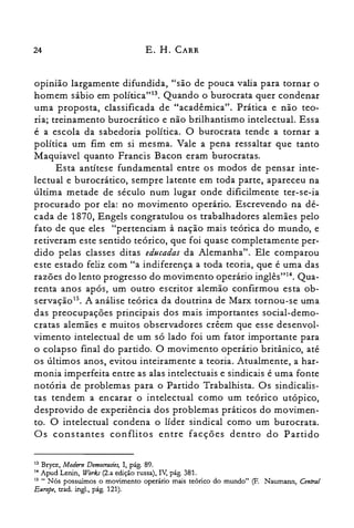 24 E. H. CARR
opinião largamente difundida, "são de pouca valia para tornar o
homem sábio em política'I'". Quando o burocrata quer condenar
uma proposta, classificada de "acadêmica". Prática e não teo­
ria; treinamento burocrático e não brilhantismo intelectual. Essa
é a escola da sabedoria política. O burocrata tende a tornar a
política um fim em si mesma. Vale a pena ressaltar que tanto
Maquiavel quanto Francis Bacon eram burocratas.
Esta antítese fundamental entre os modos de pensar inte­
lectual e burocrático, sempre latente em toda parte, apareceu na
última metade de século num lugar onde dificilmente ter-se-ia
procurado por ela: no movimento operário. Escrevendo na dé­
cada de 1870, Engels congratulou os trabalhadores alemães pelo
fato de que eles "pertenciam à nação mais teórica do mundo, e
retiveram este sentido teórico, que foi quase completamente per­
dido pelas classes ditas educadas da Alemanha". Ele comparou
este estado feliz com "a indiferença a toda teoria, que é uma das
razões do lento progresso do movimento operário inglês"!", Qua­
renta anos após, um outro escritor alemão confirmou esta ob­
servação". A análise teórica da doutrina de Marx tornou-se uma
das preocupações principais dos mais importantes social-demo­
cratas alemães e muitos observadores crêem que esse desenvol­
vimento intelectual de um só lado foi um fator importante para
o colapso final do partido. O movimento operário britânico, até
os últimos anos, evitou inteiramente a teoria. Atualmente, a har­
monia imperfeita entre as alas intelectuais e sindicais é uma fonte
notória de problemas para o Partido Trabalhista. Os sindicalis­
tas tendem a encarar o intelectual como um teórico utópico,
desprovido de experiência dos problemas práticos do movimen­
to. O intelectual condena o líder sindical como um burocrata.
Os constantes conflitos entre facções dentro do Partido
13 Bryce, Modem Democrades, I, pág. 89.

14 Apud Lenin, Worb (2.a edição russa), IV, pág. 381.

15 " Nós possuímos o movimento operário mais teórico do mundo" (F. Naurnann, Central

Europe, nado ingl., pág. 121).

 