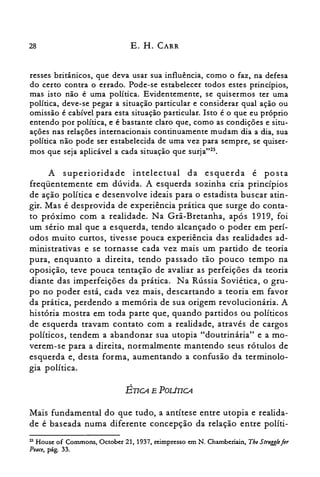 28 E. H. CARR
resses britânicos, que deva usar sua influência, como o faz, na defesa
do certo contra o errado. Pode-se estabelecer todos estes princípios,
mas isto não é uma política. Evidentemente, se quisermos ter uma
política, deve-se pegar a situação particular e considerar qual ação ou
omissão é cabível para esta situação particular. Isto é o que eu próprio
entendo por política, e é bastante claro que, como as condições e situ­
ações nas relações internacionais continuamente mudam dia a dia, sua
política não pode ser estabelecida de uma vez para sempre, se quiser­
mos que seja aplicável a cada situação que surja"25.
A superioridade intelectual da esquerda é posta
freqüentemente em dúvida. A esquerda sozinha cria princípios
de ação política e desenvolve ideais para o estadista buscar atin­
gir. Mas é desprovida de experiência prática que surge do conta­
to próximo com a realidade. Na Grã-Bretanha, após 1919, foi
um sério mal que a esquerda, tendo alcançado o poder em perí­
odos muito curtos, tivesse pouca experiência das realidades ad­
ministrativas e se tornasse cada vez mais um partido de teoria
pura, enquanto a direita, tendo passado tão pouco tempo na
oposição, teve pouca tentação de avaliar as perfeições da teoria
diante das imperfeições da prática. Na Rússia Soviética, o gru­
po no poder está, cada vez mais, descartando a teoria em favor
da prática, perdendo a memória de sua origem revolucionária. A
história mostra em toda parte que, quando partidos ou políticos
de esquerda travam contato com a realidade, através de cargos
políticos, tendem a abandonar sua utopia "doutrinária" e a mo­
verem-se para a direita, normalmente mantendo seus rótulos de
esquerda e, desta forma, aumentando a confusão da terminolo­
gia política.
ÉTICA E POLÍTICA
Mais fundamental do que tudo, a antítese entre utopia e realida­
de é baseada numa diferente concepção da relação entre políti­
25 House of Commons, October 21,1937, reimpresso em N. Chamberiain, TheStrugglefor
Peace, pág. 33.
 