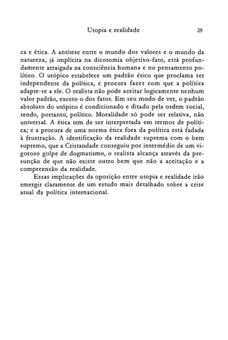 29Utopia e realidade
ca e ética. A antítese entre o mundo dos valores e o mundo da
natureza, já implícita na dicotomia objetivo-fato, está profun­
damente arraigada na consciência humana e no pensamento po­
lítico. O utópico estabelece um padrão ético que proclama ser
independente da política, e procura fazer com que a política
adapte-se a ele. O realista não pode aceitar logicamente nenhum
valor padrão, exceto o dos fatos. Em seu modo de ver, o padrão
absoluto do utópico é condicionado e ditado pela ordem social,
sendo, portanto, político. Moralidade só pode ser relativa, não
universal. A ética tem de ser interpretada em termos de políti­
ca; e a procura de uma norma ética fora da política está fadada
à frustração. A identificação da realidade suprema com o bem
supremo, que a Cristandade conseguiu por intermédio de um vi­
goroso golpe de dogmatismo, o realista alcança através da pre­
sunção de que não existe outro bem que não a aceitação e a
compreensão da realidade.
Essas implicações da oposição entre utopia e realidade irão
emergir claramente de um estudo mais detalhado sobre a crise
atual da política internacional.
 