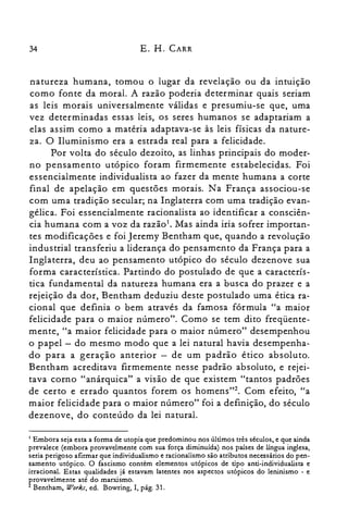 34 E. H. CARR
natureza humana, tomou o lugar da revelação ou da intuição
como fonte da moral. A razão poderia determinar quais seriam
as leis morais universalmente válidas e presumiu-se que, uma
vez determinadas essas leis, os seres humanos se adaptariam a
elas assim como a matéria adaptava-se às leis físicas da nature­
za. O Iluminismo era a estrada real para a felicidade.
Por volta do século dezoito, as linhas principais do moder­
no pensamento utópico foram firmemente estabelecidas. Foi
essencialmente individualista ao fazer da mente humana a corte
final de apelação em questões morais. Na França associou-se
com uma tradição secular; na Inglaterra com uma tradição evan­
gélica. Foi essencialmente racionalista ao identificar a consciên­
cia humana com a voz da raz âo '. Mas ainda iria sofrer importan­
tes modificações e foi Jeremy Bentham que, quando a revolução
industrial transferiu a liderança do pensamento da França para a
Inglaterra, deu ao pensamento utópico do século dezenove sua
forma característica. Partindo do postulado de que a caracterís­
tica fundamental da natureza humana era a busca do prazer e a
rejeição da dor, Bentham deduziu deste postulado uma ética ra­
cional que definia o bem através da famosa fórmula "a maior
felicidade para o maior número". Como se tem dito freqüente­
mente, "a maior felicidade para o maior número" desempenhou
o papel - do mesmo modo que a lei natural havia desempenha­
do para a geração anterior - de um padrão ético absoluto.
Bentham acreditava firmemente nesse padrão absoluto, e rejei­
tava corno "anárquica" a visão de que existem "tantos padrões
de certo e errado quantos forem os homens"; Com efeito, "a
maior felicidade para o maior número" foi a definição, do século
dezenove, do conteúdo da lei natural.
I Embora seja esta a forma de utopia que predominou nos últimos três séculos. e que ainda

prevalece (embora provavelmente com sua força diminuída) nos países de língua inglesa,

seria perigoso afirmar que individualismo e racionalismo são atributos necessários do pen­

samento utópico. O fascismo contém elementos utópicos de tipo anti-individualista e

irracional. Estas qualidades já estavam latentes nos aspectos utópicos do leninismo - e

provavelmente até do marxismo.

2 Bentharn, Works, ed. Bowring, I, pág. 31.

 