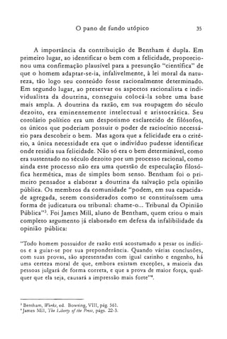 35o pano de fundo utópico
A importância da contribuição de Bentham é dupla. Em
primeiro lugar, ao identificar o bem com a felicidade, proporcio­
nou uma confirmação plausível para a presunção "científica" de
que o homem adaptar-se-ia, infalivelmente, à lei moral da natu­
reza, tão logo seu conteúdo fosse racionalmente determinado.
Em segundo lugar, ao preservar os aspectos racionalista e indi­
vidualista da doutrina, conseguiu colocá-la sobre uma base
mais ampla. A doutrina da razão, em sua roupagem do século
dezoito, era eminentemente intelectual e aristocrática. Seu
corolário político era um despotismo esclarecido de filósofos,
os únicos que poderiam possuir o poder de raciocínio necessá­
rio para descobrir o bem. Mas agora que a felicidade era o crité­
rio, a única necessidade era que o indivíduo pudesse identificar
onde residia sua felicidade. Não só era o bem determinável, como
era sustentado no século dezoito por um processo racional, como
ainda este processo não era uma questão de especulação filosó­
fica hermética, mas de simples bom senso. Bentham foi o pri­
meiro pensador a elaborar a doutrina da salvação pela opinião
pública. Os membros da comunidade "podem, em sua capacida­
de agregada, serem considerados como se constituíssem uma
forma de judicatura ou tribunal: chame-o... Tribunal da Opinião
Pública":'. Foi James Mill, aluno de Bentham, quem criou o mais
completo argumento já elaborado em defesa da infalibilidade da
opinião pública:
"Todo homem possuidor de razão está acostumado a pesar os indíci­
os e a guiar-se por sua preponderância. Quando várias conclusões,
com suas provas, são apresentadas com igual carinho e engenho, há
uma certeza moral de que, embora existam exceções, a maioria das
pessoas julgará de forma correta, e que a prova de maior força, qual­
quer que ela seja, causará a impressão mais forte?",
3 Bentharn, Works, ed. Bowring, VIII, pág. 561.
~ James Mill, Tb» Liberry oIlhe Press, págs. 22-3.
 