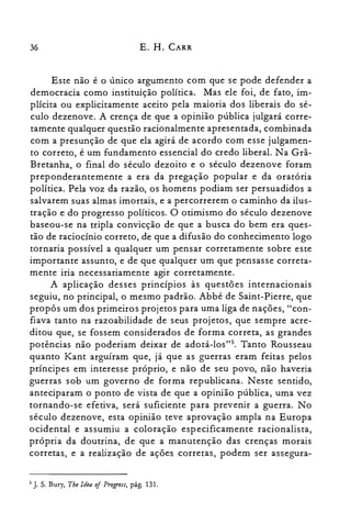 36 E. H. CARR
Este não é o único argumento com que se pode defender a
democracia como instituição política. Mas ele foi, de fato, im­
plícita ou explicitamente aceito pela maioria dos liberais do sé­
culo dezenove. A crença de que a opinião pública julgará corre­
tamente qualquer questão racionalmente apresentada, combinada
com a presunção de que ela agirá de acordo com esse julgamen­
to correto, é um fundamento essencial do credo liberal. Na Grã­
Bretanha, o final do século dezoito e o século dezenove foram
preponderantemente a era da pregação popular e da oratória
política. Pela voz da razão, os homens podiam ser persuadidos a
salvarem suas almas imortais, e a percorrerem o caminho da ilus­
tração e do progresso políticos. O otimismo do século dezenove
baseou-se na tripla convicção de que a busca do bem era ques­
tão de raciocínio correto, de que a difusão do conhecimento logo
tornaria possível a qualquer um pensar corretamente sobre este
importante assunto, e de que qualquer um que pensasse correta­
mente iria necessariamente agir corretamente.
A aplicação desses princípios às questões internacionais
seguiu, no principal, o mesmo padrão. Abbé de Saint-Pierre, que
propôs um dos primeiros projetos para uma liga de nações, "con­
fiava tanto na razoabilidade de seus projetos, que sempre acre­
ditou que, se fossem considerados de forma correta, as grandes
potências não poderiam deixar de adotá-los">, Tanto Rousseau
quanto Kant arguíram que, já que as guerras eram feitas pelos
príncipes em interesse próprio, e não de seu povo, não haveria
guerras sob um governo de forma republicana. Neste sentido,
anteciparam o ponto de vista de que a opinião pública, uma vez
tornando-se efetiva, será suficiente para prevenir a guerra. No
século dezenove, esta opinião teve aprovação ampla na Europa
ocidental e assumiu a coloração especificamente racionalista,
própria da doutrina, de que a manutenção das crenças morais
corretas, e a realização de ações corretas, podem ser assegura­
5 J. s. Bury, The Idea oj Progress, pág. 131.
 