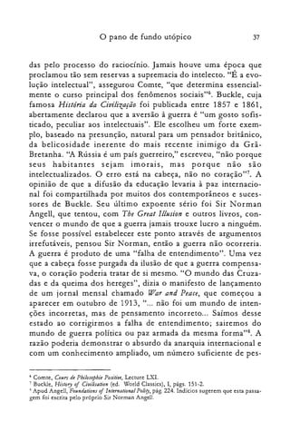 o pano de fundo utópico 37
das pelo processo do raciocínio. Jamais houve uma época que
proclamou tão sem reservas a supremacia do intelecto. "É a evo­
lução intelectual", assegurou Comte, "que determina essencial­
mente o curso principal dos fenômenos sociais": Buckle, cuja
famosa História da Civilização foi publicada entre 1857 e 1861,
abertamente declarou que a aversão à guerra é "um gosto sofis­
ticado, peculiar aos intelectuais". Ele escolheu um forte exem­
plo, baseado na presunção, natural para um pensador britânico,
da belicosidade inerente do mais recente inimigo da Grã­
Bretanha. "A Rússia é um país guerreiro," escreveu, "não porque
seus habitantes sejam imorais, mas porque não são
intelectualizados. O erro está na cabeça, não no coração?". A
opinião de que a difusão da educação levaria à paz internacio­
nal foi compartilhada por muitos dos contemporâneos e suces­
sores de Buckle. Seu último expoente sério foi Sir Norman
Angell, que tentou, com Tbe Great Illusion e outros livros, con­
vencer o mundo de que a guerra jamais trouxe lucro a ninguém.
Se fosse possível estabelecer este ponto através de argumentos
irrefutáveis, pensou Sir Norman, então a guerra não ocorreria.
A guerra é produto de uma "falha de entendimento". Uma vez
que a cabeça fosse purgada da ilusão de que a guerra compensa­
va, o coração poderia tratar de si mesmo. "O mundo das Cruza­
das e da queima dos hereges", dizia o manifesto de lançamento
de um jornal mensal chamado War and Peace, que começou a
aparecer em outubro de 1913, "... não foi um mundo de inten­
ções incorretas, mas de pensamento incorreto... Saímos desse
estado ao corrigirmos a falha de entendimento; sairemos do
mundo de guerra política ou paz armada da mesma forma?". A
razão poderia demonstrar o absurdo da anarquia internacional e
com um conhecimento ampliado, um número suficiente de pes­
6 Comte, Cours de Pbilosopbie Positiue, Lecture LXI.

7 Buckle, History of Civilisolion Cedo World Classics), I, págs. 151-2.

S Apud Angell, Foundations oflnternational Polity,pág. 224. Indícios sugerem que esta passa­

gem foi escrita pelo próprio Sir Norman Angell.

 