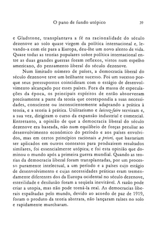 39o pano de fundo utópico
e Gladstone, transplantava a fé na racionalidade do século
dezenove ao solo quase virgem da política internacional e, le­
vando-a com ele para a Europa, deu-lhe um novo alento de vida.
Quase todas as teorias populares sobre política internacional en­
tre as duas grandes guerras foram reflexos, vistos num espelho
americano, do pensamento liberal do século dezenove.
Num limitado número de países, a democracia liberal do
século dezenove teve um brilhante sucesso. Foi um sucesso por­
que seus pressupostos coincidiram com o estágio de desenvol­
vimento alcançado por esses países. Fora da massa de especula­
ções da época, os principais espíritos de então absorveram
precisamente a parte da teoria que correspondia a suas necessi­
dades, consciente ou inconscientemente adaptando a prática à
teoria, e a teoria à prática. Utilitarismo e laissezJaire serviram e,
a sua vez, dirigiram o curso da expansão industrial e comercial.
Entretanto, a opinião de que a democracia liberal do século
dezenove era baseada, não num equilíbrio de forças peculiar ao
desenvolvimento econômico do período e aos países envolvi­
dos, mas em certos princípios racionais a priori, que bastariam
ser aplicados em outros contextos para produzirem resultados
similares, foi essencialmente utópica; e foi esta opinião que do­
minou o mundo após a primeira guerra mundial. Quando as teo­
rias da democracia liberal foram transplantadas, por um proces­
so puramente intelectual, a um período e a países cujo estágio
de desenvolvimento e cujas necessidades práticas eram tremen­
damente diferentes dos da Europa ocidental no século dezenove,
esterilidade e desilusão foram a seqüela inevitável. A razão pode
criar a utopia, mas não pode torná-la real. As democracias libe­
rais espalhadas pelo mundo, devido ao acordo de paz de 1919,
foram o produto da teoria abstrata, não lançaram raízes no solo
e rapidamente murcharam.
 