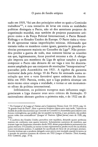o pano de fundo utópico 41
cado em 1919, "foi um dos princípios sobre os quais a Comissão
trabalhou"!", e esta tentativa de levar em conta as realidades
políticas distinguiu o Pacto, não só dos anteriores projetos de
organização mundial, mas também de projetos puramente utó­
picos como a da Força Policial Internacional, o Pacto Briand­
Kellogg e os Estados Unidos da Europa. O Pacto tinha a virtu­
de de apresentar várias imperfeições teóricas. Afirmando que
trataria todos os membros como iguais, garantiu às grandes po­
tências permanente maioria no Conselho da Liga12. Não preten­
deu proibir a guerra de todo, mas somente limitar as ocasiões
em que, legitimamente, fosse possível recorrer a ela. A obriga­
ção imposta aos membros da Liga de aplicar sanções a quem
rompesse o Pacto não deixava de ser vaga e isto foi discreta­
mente ampliado por um conjunto de resoluções "interpretativas"
passadas pela Assembléia em 1921. A rigidez da garantia
territorial dada pelo Artigo 10 do Pacto foi atenuada numa re­
solução que teve o voto favorável quase unânime da Assem­
bléia em 1923. Parecia, então, que a Liga poderia alcançar um
meio-termo entre utopia e realidade) e tornar-se um instrumen­
to eficaz da política internacional.
Infelizmente) os políticos europeus mais influentes negli­
genciaram a Liga durante seus anos críticos de formação. O
racionalismo abstrato ganhou a primeira mão) e de 1922 em di­
11 The Couenant oj tbe Leagtle oj Nations and a Commentary Thereon, Cmd. 151 (1919), pág. 12.
"A grande força do Pacto", disse o governo britânico alguns anos mais tarde, "repousa na
medida do poder discricionário que concede ao Conselho e à Assembléia para lidarem com
futuras contingências, que podem não ter paralelo na história, e que, portanto, não podem
prever todas com antecedência" (League of Nations: Official[ournal, maio de 1928, pág.
703).
12 A ausência dos Estados Unidos perturbou este equilíbrio, deixando quatro potências
maiores em confronto com quatro menores. Subseqüentes aumentos de membros, que
tiveram lugar em freqüentes intervalos desde 1923, deram preponderância permanente aos
países menores. O Conselho, ao tornar-se mais representativo, perdeu muito de sua eficácia
como instrumento político. A realidade foi sacrificada em favor de um princípio abstrato.
Convém lembrar que o prudente delegado suíço previu esse resultado quando levantou-se
a questão do primeiro aumento de número em 1922 (League of Nations: Third Assemb/y)
First Committee, págs. 37-8).
 
