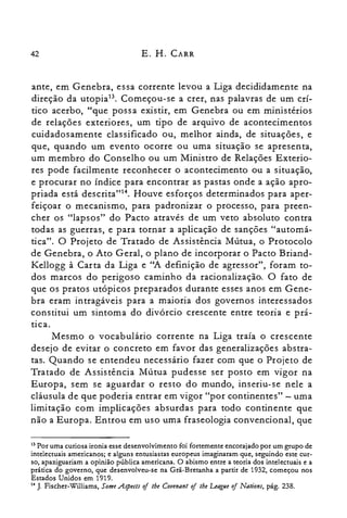 42 E. H. CARR
ante, em Genebra, essa corrente levou a Liga decididamente na
direção da utopiaP. Começou-se a crer, nas palavras de um crí­
tico acerbo, "que possa existir, em Genebra ou em ministérios
de relações exteriores, um tipo de arquivo de acontecimentos
cuidadosamente classificado ou, melhor ainda, de situações, e
que, quando um evento ocorre ou uma situação se apresenta,
um membro do Conselho ou um Ministro de Relações Exterio­
res pode facilmente reconhecer o acontecimento ou a situação,
e procurar no índice para encontrar as pastas onde a ação apro­
priada está descrita"!", Houve esforços determinados para aper­
feiçoar o mecanismo, para padronizar o processo, para preen­
cher os "lapsos" do Pacto através de um veto absoluto contra
todas as guerras, e para tornar a aplicação de sanções "automá­
tica". O Projeto de Tratado de Assistência Mútua, o Protocolo
de Genebra, o Ato Geral, o plano de incorporar o Pacto Briand­
Kellogg à Carta da Liga e "A definição de agressor", foram to­
dos marcos do perigoso caminho da racionalização. O fato de
que os pratos utópicos preparados durante esses anos em Gene­
bra eram intragáveis para a maioria dos governos interessados
constitui um sintoma do divórcio crescente entre teoria e prá­
tica.
Mesmo o vocabulário corrente na Liga traía o crescente
desejo de evitar o concreto em favor das generalizações abstra­
tas. Quando se entendeu necessário fazer com que o Projeto de
Tratado de Assistência Mútua pudesse ser posto em vigor na
Europa, sem se aguardar o resto do mundo, inseriu-se nele a
cláusula de que poderia entrar em vigor "por continentes" - uma
limitação com implicações absurdas para todo continente que
não a Europa. Entrou em uso uma fraseologia convencional, que
13 Por uma curiosa ironia esse desenvolvimento foi fortemente encorajado por um grupo de
intelectuais americanos; e alguns entusiastas europeus imaginaram que, seguindo este cur­
so, apaziguariam a opinião pública americana. O abismo entre a teoria dos intelectuais e a
prática do governo, que desenvolveu-se na Grã-Bretanha a partir de 1932, começou nos
Estados Unidos em 1919.
I. J. Fischer-Williams, Some Apeeis oi lhe Cotenan: oi lhe League oi Nations, pág. 238.
 