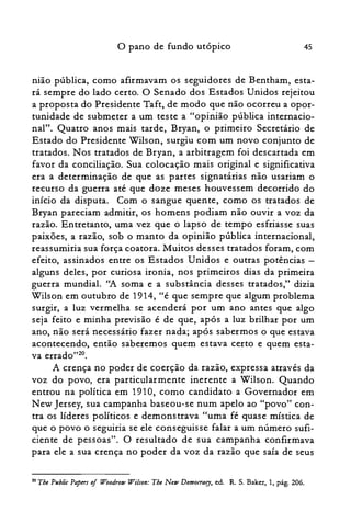 45o pano de fundo utópico
nião pública, como afirmavam os seguidores de Bentham, esta­
rá sempre do lado certo. O Senado dos Estados Unidos rejeitou
a proposta do Presidente Taft, de modo que não ocorreu a opor­
tunidade de submeter a um teste a "opinião pública internacio­
nal". Quatro anos mais tarde, Bryan, o primeiro Secretário de
Estado do Presidente Wilson, surgiu com um novo conjunto de
tratados. Nos tratados de Bryan, a arbitragem foi descartada em
favor da conciliação. Sua colocação mais original e significativa
era a determinação de que as partes signatárias não usariam o
recurso da guerra até que doze meses houvessem decorrido do
início da disputa. Com o sangue quente, como os tratados de
Bryan pareciam admitir, os homens podiam não ouvir a voz da
razão. Entretanto, uma vez que o lapso de tempo esfriasse suas
paixões, a razão, sob o manto da opinião pública internacional,
reassumiria sua força coatora. Muitos desses tratados foram, com
efeito, assinados entre os Estados Unidos e outras potências ­
alguns deles, por curiosa ironia, nos primeiros dias da primeira
guerra mundial. ''A soma e a substância desses tratados," dizia
Wilson em outubro de 1914, "é que sempre que algum problema
surgir, a luz vermelha se acenderá por um ano antes que algo
seja feito e minha previsão é de que, após a luz brilhar por um
ano, não será necessário fazer nada; após sabermos o que estava
acontecendo, então saberemos quem estava certo e quem esta­
va errado?".
A crença no poder de coerção da razão, expressa através da
voz do povo, era particularmente inerente a Wilson. Quando
entrou na política em 1910, como candidato a Governador em
N ew Jersey, sua campanha baseou-se num apelo ao "povo" con­
tra os líderes políticos e demonstrava "uma fé quase mística de
que o povo o seguiria se ele conseguisse falar a um número sufi­
ciente de pessoas". O resultado de sua campanha confirmava
para ele a sua crença no poder da voz da razão que saía de seus
20 The Pllblic Papers oi Woodrow Wilson: The New Democrary, ed. R. S. Baker, 1, pág. 206.
 