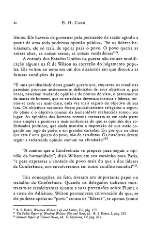 46 E. H. CARR
lábios. Ele haveria de governar pela persuasão da razão agindo a
partir de uma toda poderosa opinião pública. "Se os líderes he­
sitassem, ele só teria de apelar para o povo. O povo queria as
coisas altas, as coisas certas, as coisas verdadeiras'J".
A entrada dos Estados Unidos na guerra não trouxe modifi­
cação alguma na fé de Wilson na correção do julgamento popu­
lar. Ele voltou ao tema em um dos discursos em que discutiu as
futuras condições da paz:
"É uma peculiaridade desta grande guerra que, enquanto os estadistas
pareciam procurar ansiosamente definições de seus objetivos e, por
vezes, pareciam mudar de opinião e de pontos de vista, o pensamento
da massa de homens, que os estadistas deveriam instruir e liderar, tor­
nou-se cada vez mais claro, cada vez mais seguro do objetivo de sua
luta. Os objetivos nacionais foram paulatinamente relegados a segun­
do plano e o objetivo comum da humanidade esclarecida tomou seu
lugar. As opiniões dos homens comuns tornaram-se em toda parte
mais simples e positivas e mais uniformes do que as opiniões dos so­
fisticados políticos, que ainda mantém a impressão de que estão jo­
gando um jogo de poder e em grandes cartadas. Eis por que eu disse
que esta é uma guerra do povo, não de estadistas. Os estadistas devem
seguir a esclarecida opinião comum ou afundarão,,22.
"A menos que a Conferência se prepare para seguir a opi­
nião da humanidade", dizia Wilson em seu caminho para Paris,
"e para expressar a vontade do povo mais do que a dos líderes
da Conferência, nos envolveremos em outro conflito mundial't".
Tais concepções, de fato, tiveram um importante papel no
trabalho da Conferência. Quando os delegados italianos mos­
traram-se recalcitrantes quanto a suas pretensões sobre Fiume e
a costa do Adriático, Wilson permaneceu convencido de que, se
ele pudesse apelar ao "povo" contra os "líderes", se apenas (como
21 R. S. Baker, Woodrow l'E7ilson: Life and Letters, m, pág. 173.

22 Tbe Publi« Papers of Woodrow Wilson: War and Peace, ed. R. S. Baker, I, pág. 259.

23 lntimate Papers ofColonel House, ed. C. Seyrnour, IV, pág. 291.

 