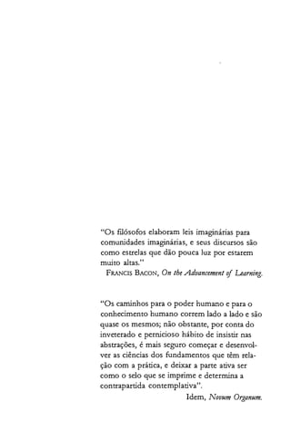 "Os filósofos elaboram leis imaginárias para
comunidades imaginárias, e seus discursos são
como estrelas que dão pouca luz por estarem
muito altas."
FRANCIS BACON, On theAdvancementof Learning.
"Os caminhos para o poder humano e para o
conhecimento humano correm lado a lado e são
quase os mesmos; não obstante, por conta do
inveterado e pernicioso hábito de insistir nas
abstrações, é mais seguro começar e desenvol­
ver as ciências dos fundamentos que têm rela­
ção com a prática, e deixar a parte ativa ser
como o selo que se imprime e determina a
contrapartida contemplativa".
Idem, Novum Organum.
 
